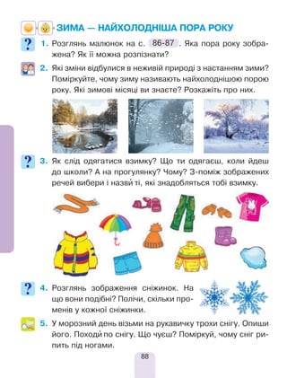 88
ЗИМА — НАЙХОЛОДНІША ПОРА РОКУ
1.	Розглянь малюнок на с. 86-87 . Яка пора року зобра-
жена? Як її можна розпізнати?
2.	 Які зміни відбулися в неживій природі з настанням зими?
Поміркуйте, чому зиму називають найхолоднішою порою
року. Які зимові місяці ви знаєте? Розкажіть про них.
3.	Як слід одягатися взимку? Що ти одягаєш, коли йдеш
до школи? А на прогулянку? Чому? З-поміж зображених
речей вибери і назви’ ті, які знадобляться тобі взимку.
4.	Розглянь зображення сніжинок. На
що вони подібні? Полічи, скільки про-
менів у кожної сніжинки.
5.	У морозний день візьми на рукавичку трохи снігу. Опиши
його. Походи’ по снігу. Що чуєш? Поміркуй, чому сніг ри-
пить під ногами.
 