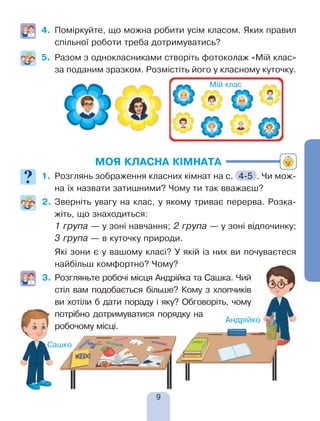 9
4.	 Поміркуйте, що можна робити усім класом. Яких правил
спільної роботи треба дотримуватись?
5.	 Разом з однокласниками створіть фотоколаж «Мій клас»
за поданим зразком. Розмістіть його у класному куточку.
МОЯ КЛАСНА КІМНАТА
1.	 Розглянь зображення класних кімнат на с. 4-5 . Чи мож-
на їх назвати затишними? Чому ти так вважаєш?
2.	Зверніть увагу на клас, у якому триває перерва. Розка-
жіть, що знаходиться:
	 1 група — у зоні навчання; 2 група — у зоні відпочинку;
3 група — в куточку природи.
	 Які зони є у вашому класі? У якій із них ви почуваєтеся
найбільш комфортно? Чому?
3.	Розгляньте робочі місця Андрійка та Сашка. Чий
стіл вам подобається більше? Кому з хлопчиків
ви хотіли б дати пораду і яку? Обговоріть, чому
потрібно дотримуватися порядку на
робочому місці.
Мій клас
 