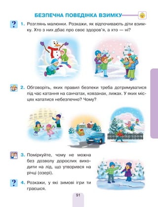 91
БЕЗПЕЧНА ПОВЕДІНКА ВЗИМКУ
1.	Розглянь малюнки. Розкажи, як відпочивають діти взим-
ку. Хто з них дбає про своє здоров’я, а хто — ні?
2.	Обговоріть, яких правил безпеки треба дотримуватися
під час катання на санчатах, ковзанах, лижах. У яких міс-
цях кататися небезпечно? Чому?
	
3.	Поміркуйте, чому не можна
без дозволу дорослих вихо-
дити на лід, що утворився на
річці (озері).
4.	Розкажи, у які зимові ігри ти
граєшся.
 