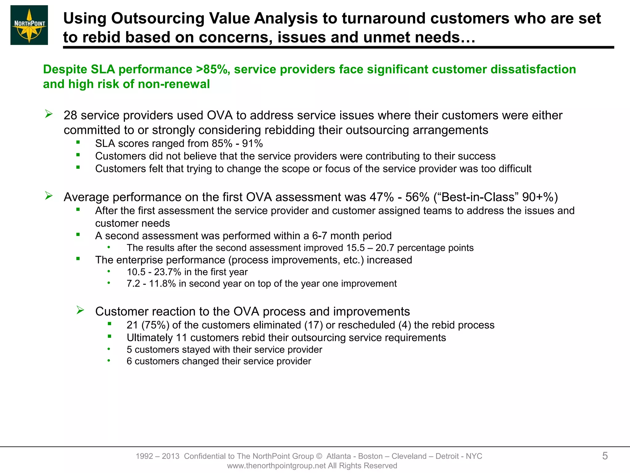 Using Outsourcing Value Analysis to turnaround customers who are set
   to rebid based on concerns, issues and unmet needs…
Despite SLA performance >85%, service providers face significant customer dissatisfaction
and high risk of non-renewal

 28 service providers used OVA to address service issues where their customers were either
  committed to or strongly considering rebidding their outsourcing arrangements
        SLA scores ranged from 85% - 91%
        Customers did not believe that the service providers were contributing to their success
        Customers felt that trying to change the scope or focus of the service provider was too difficult

 Average performance on the first OVA assessment was 47% - 56% (“Best-in-Class” 90+%)
        After the first assessment the service provider and customer assigned teams to address the issues and
         customer needs
        A second assessment was performed within a 6-7 month period
           •    The results after the second assessment improved 15.5 – 20.7 percentage points
        The enterprise performance (process improvements, etc.) increased
           •    10.5 - 23.7% in the first year
           •    7.2 - 11.8% in second year on top of the year one improvement

      Customer reaction to the OVA process and improvements
               21 (75%) of the customers eliminated (17) or rescheduled (4) the rebid process
               Ultimately 11 customers rebid their outsourcing service requirements
           •    5 customers stayed with their service provider
           •    6 customers changed their service provider




                  1992 – 2013 Confidential to The NorthPoint Group © Atlanta - Boston – Cleveland – Detroit - NYC   5
                                           www.thenorthpointgroup.net All Rights Reserved
 
