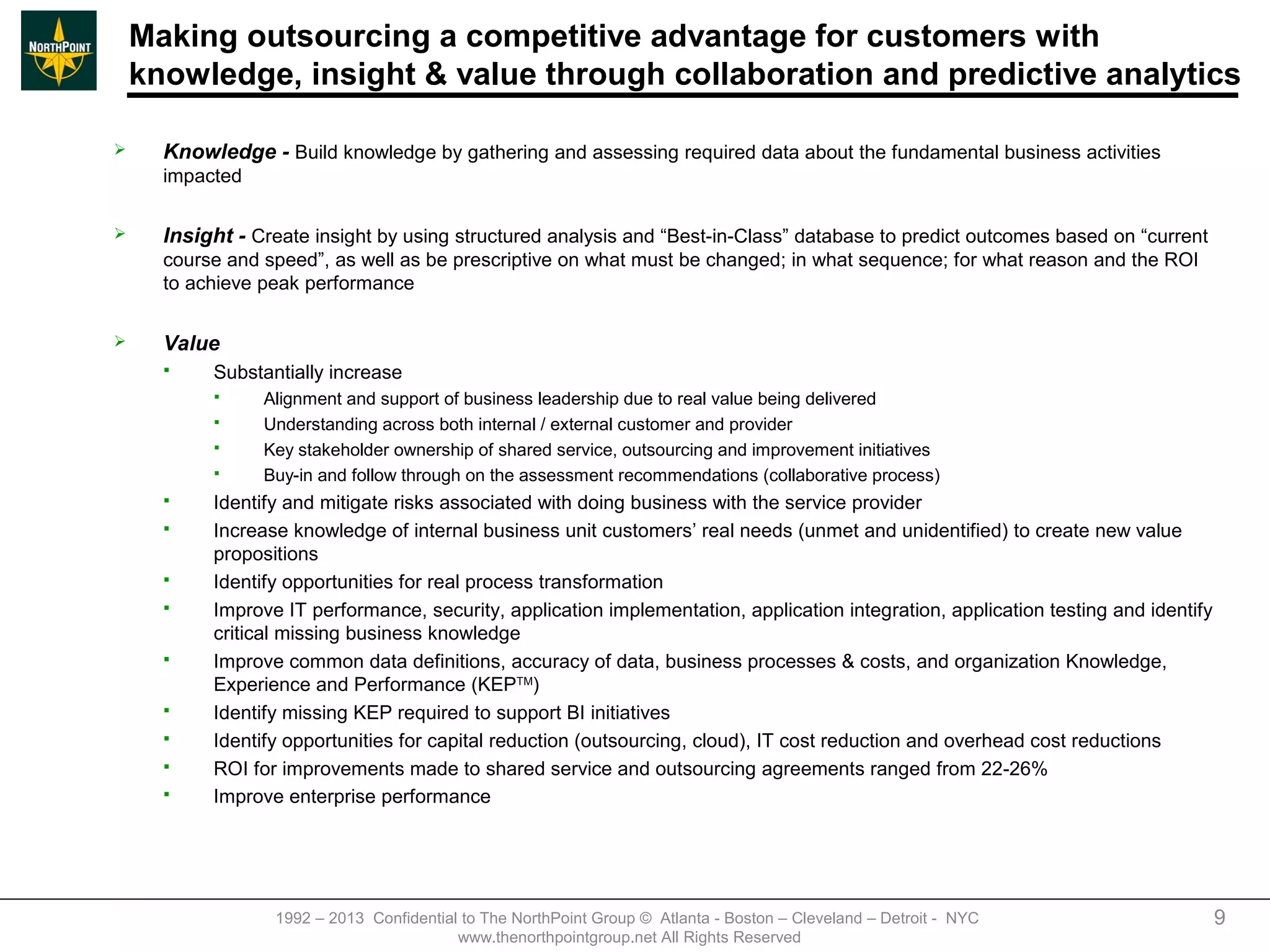 Making outsourcing a competitive advantage for customers with
    knowledge, insight & value through collaboration and predictive analytics

     Knowledge - Build knowledge by gathering and assessing required data about the fundamental business activities
      impacted

     Insight - Create insight by using structured analysis and “Best-in-Class” database to predict outcomes based on “current
      course and speed”, as well as be prescriptive on what must be changed; in what sequence; for what reason and the ROI
      to achieve peak performance

     Value
          Substantially increase
                Alignment and support of business leadership due to real value being delivered
                Understanding across both internal / external customer and provider
                Key stakeholder ownership of shared service, outsourcing and improvement initiatives
                Buy-in and follow through on the assessment recommendations (collaborative process)
          Identify and mitigate risks associated with doing business with the service provider
          Increase knowledge of internal business unit customers’ real needs (unmet and unidentified) to create new value
           propositions
          Identify opportunities for real process transformation
          Improve IT performance, security, application implementation, application integration, application testing and identify
           critical missing business knowledge
          Improve common data definitions, accuracy of data, business processes & costs, and organization Knowledge,
           Experience and Performance (KEPTM)
          Identify missing KEP required to support BI initiatives
          Identify opportunities for capital reduction (outsourcing, cloud), IT cost reduction and overhead cost reductions
          ROI for improvements made to shared service and outsourcing agreements ranged from 22-26%
          Improve enterprise performance




                  1992 – 2013 Confidential to The NorthPoint Group © Atlanta - Boston – Cleveland – Detroit - NYC                    9
                                          www.thenorthpointgroup.net All Rights Reserved
 