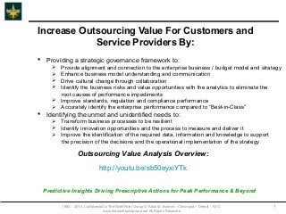 Increase Outsourcing Value For Customers and
            Service Providers By:
 Providing a strategic governance framework to:
      Provide alignment and connection to the enterprise business / budget model and strategy
      Enhance business model understanding and communication
      Drive cultural change through collaboration
      Identify the business risks and value opportunities with the analytics to eliminate the
       root causes of performance impediments
      Improve standards, regulation and compliance performance
      Accurately identify the enterprise performance compared to “Best-in-Class”
 Identifying the unmet and unidentified needs to:
      Transform business processes to be resilient
      Identify innovation opportunities and the process to measure and deliver it
      Improve the identification of the required data, information and knowledge to support
       the precision of the decisions and the operational implementation of the strategy

                  Outsourcing Value Analysis Overview:

                               http://youtu.be/sb50eyxiYTk


 Predictive Insights Driving Prescriptive Actions for Peak Performance & Beyond

         1992 – 2013 Confidential to The NorthPoint Group © Atlanta - Boston – Cleveland – Detroit - NYC   1
                                 www.thenorthpointgroup.net All Rights Reserved
 