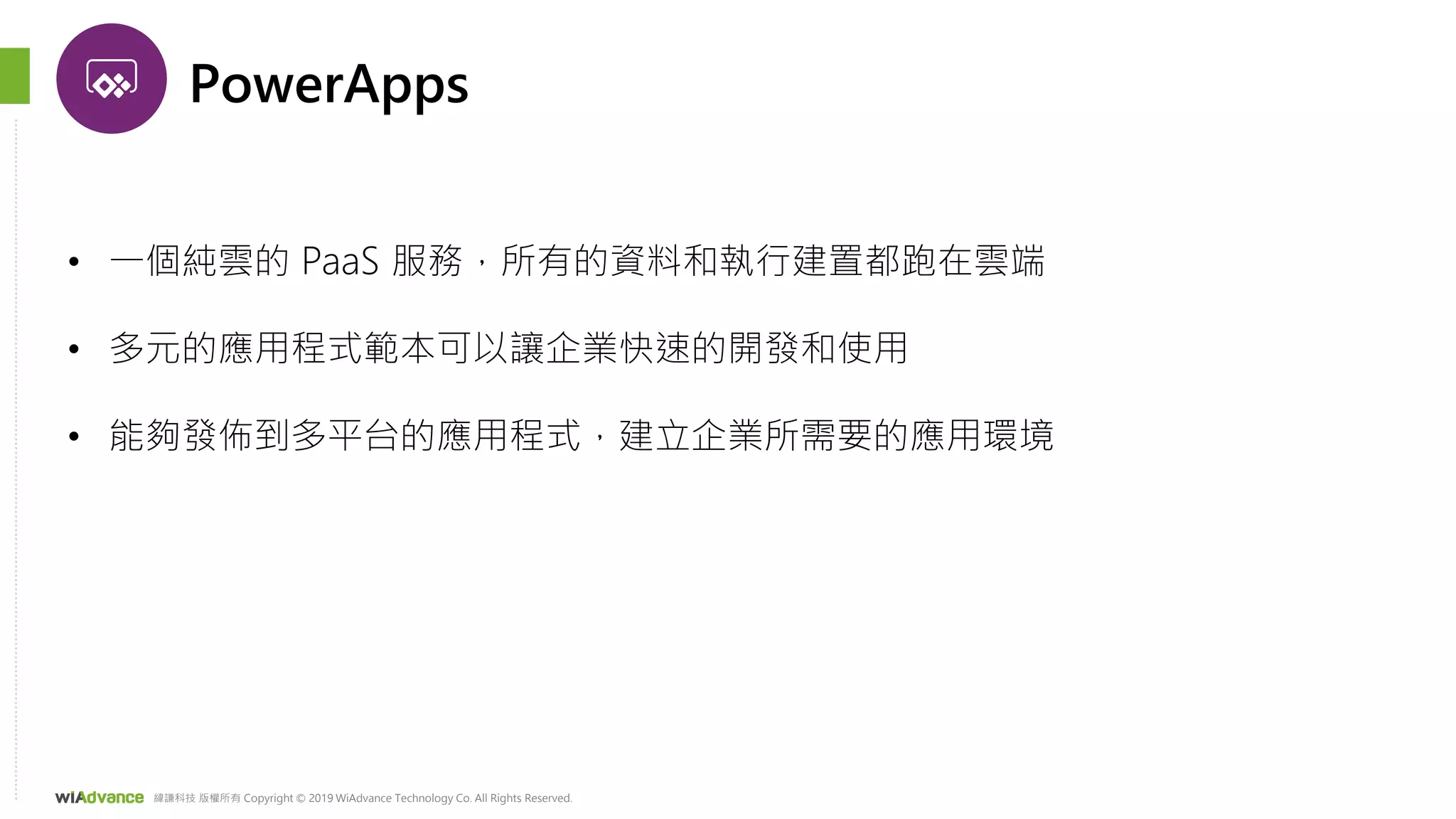 緯謙科技 版權所有 Copyright © 2019 WiAdvance Technology Co. All Rights Reserved.
PowerApps
• 一個純雲的 PaaS 服務，所有的資料和執行建置都跑在雲端
• 多元的應用程式範本可以讓企業快速的開發和使用
• 能夠發佈到多平台的應用程式，建立企業所需要的應用環境
 