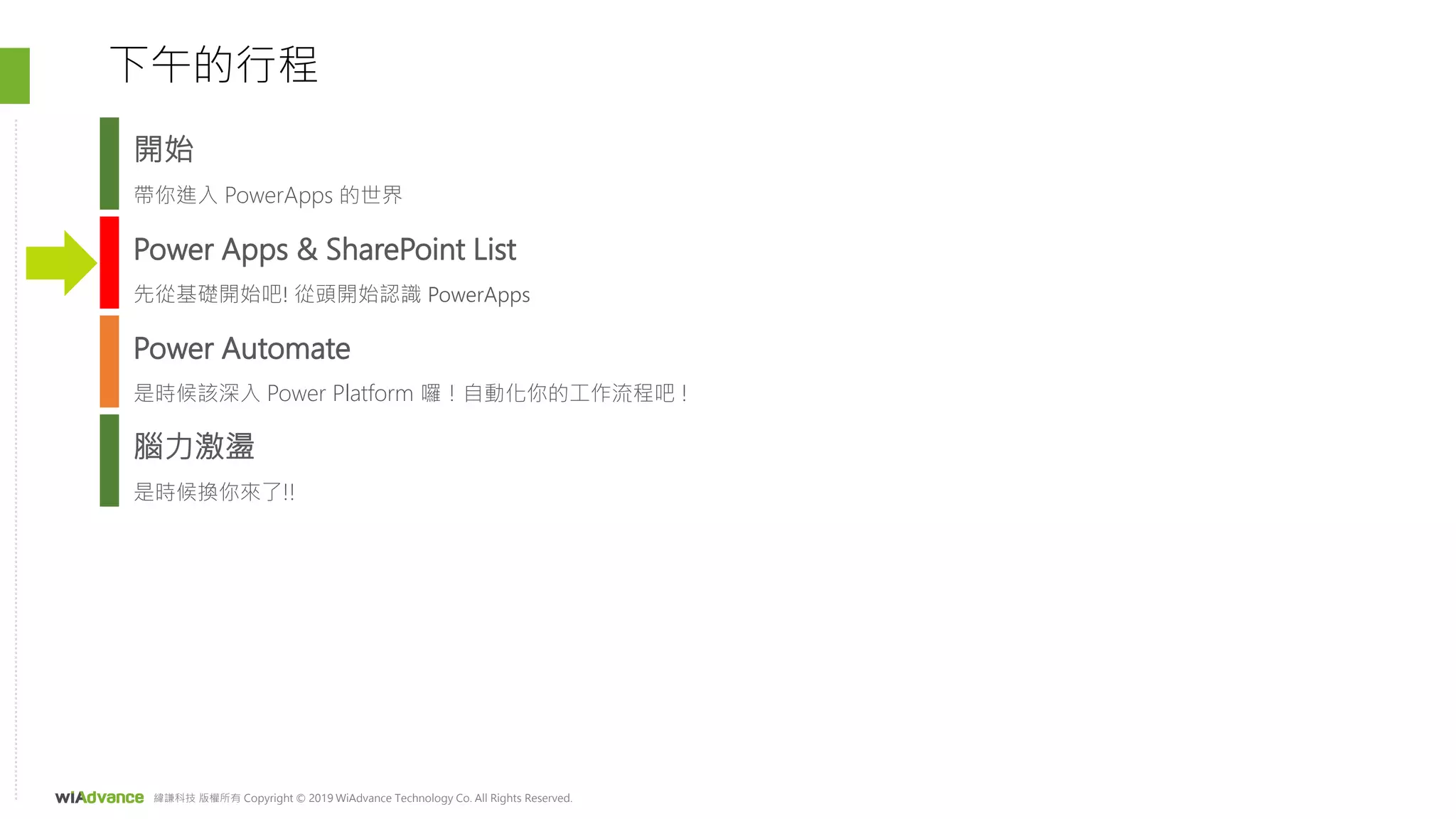 緯謙科技 版權所有 Copyright © 2019 WiAdvance Technology Co. All Rights Reserved.
Power Apps & SharePoint List
先從基礎開始吧! 從頭開始認識 PowerApps
Power Automate
是時候該深入 Power Platform 囉！自動化你的工作流程吧 !
下午的行程
腦力激盪
是時候換你來了!!
開始
帶你進入 PowerApps 的世界
 
