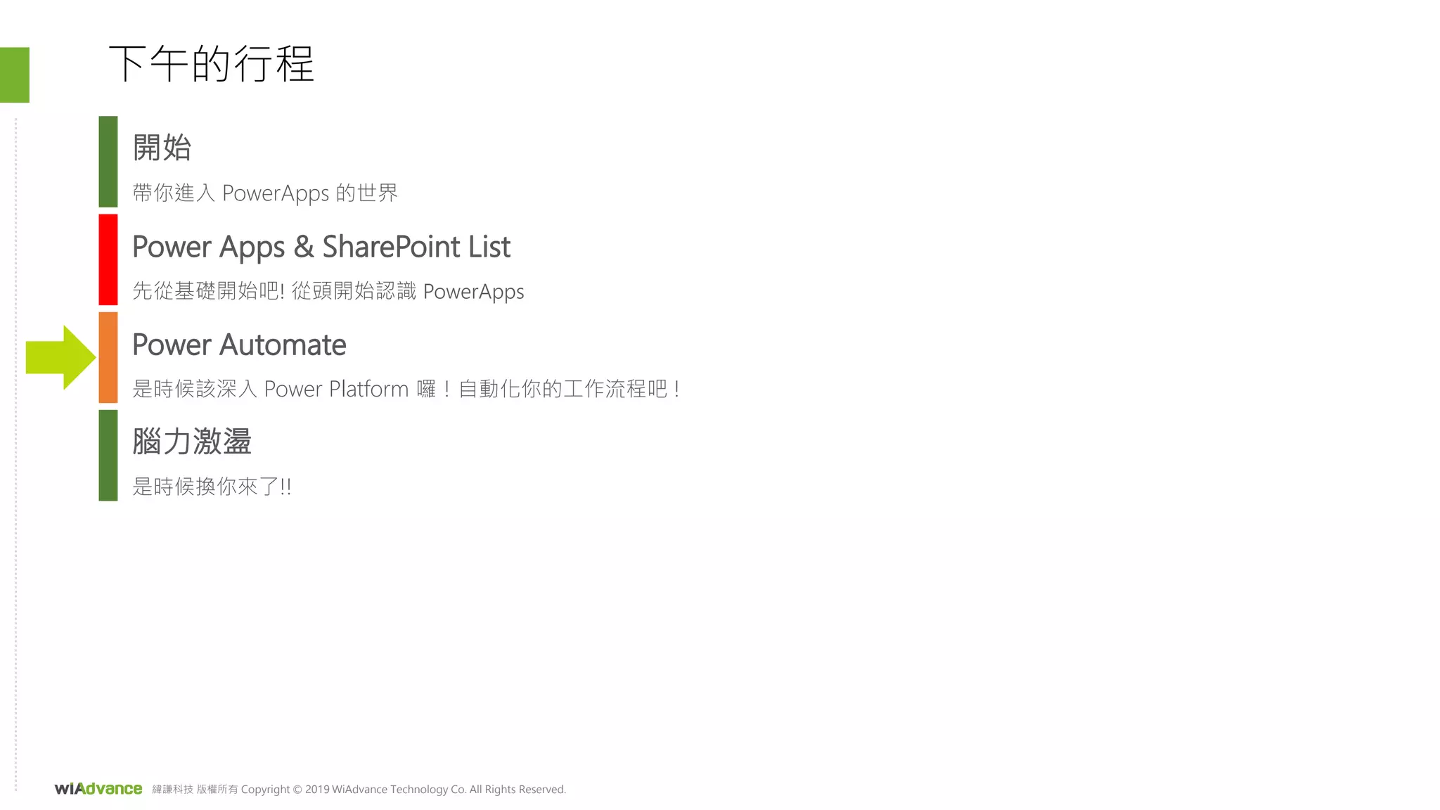 緯謙科技 版權所有 Copyright © 2019 WiAdvance Technology Co. All Rights Reserved.
Power Apps & SharePoint List
先從基礎開始吧! 從頭開始認識 PowerApps
Power Automate
是時候該深入 Power Platform 囉！自動化你的工作流程吧 !
下午的行程
腦力激盪
是時候換你來了!!
開始
帶你進入 PowerApps 的世界
 