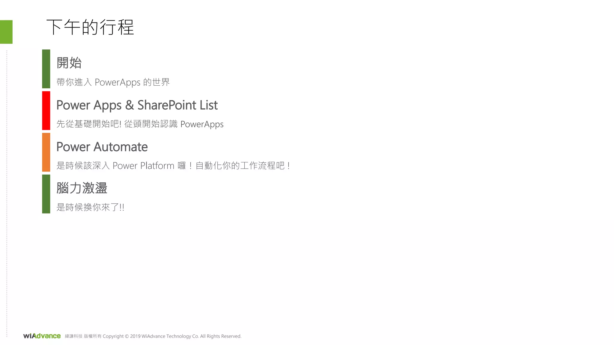 緯謙科技 版權所有 Copyright © 2019 WiAdvance Technology Co. All Rights Reserved.
Power Apps & SharePoint List
先從基礎開始吧! 從頭開始認識 PowerApps
Power Automate
是時候該深入 Power Platform 囉！自動化你的工作流程吧 !
下午的行程
腦力激盪
是時候換你來了!!
開始
帶你進入 PowerApps 的世界
 