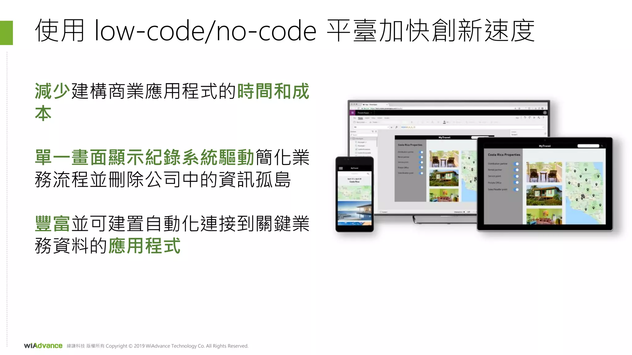 緯謙科技 版權所有 Copyright © 2019 WiAdvance Technology Co. All Rights Reserved.
使用 low-code/no-code 平臺加快創新速度
減少建構商業應用程式的時間和成
本
單一畫面顯示紀錄系統驅動簡化業
務流程並刪除公司中的資訊孤島
豐富並可建置自動化連接到關鍵業
務資料的應用程式
 