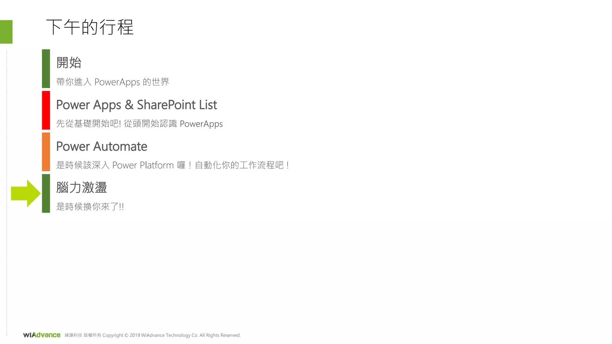 緯謙科技 版權所有 Copyright © 2019 WiAdvance Technology Co. All Rights Reserved.
Power Apps & SharePoint List
先從基礎開始吧! 從頭開始認識 PowerApps
Power Automate
是時候該深入 Power Platform 囉！自動化你的工作流程吧 !
下午的行程
腦力激盪
是時候換你來了!!
開始
帶你進入 PowerApps 的世界
 