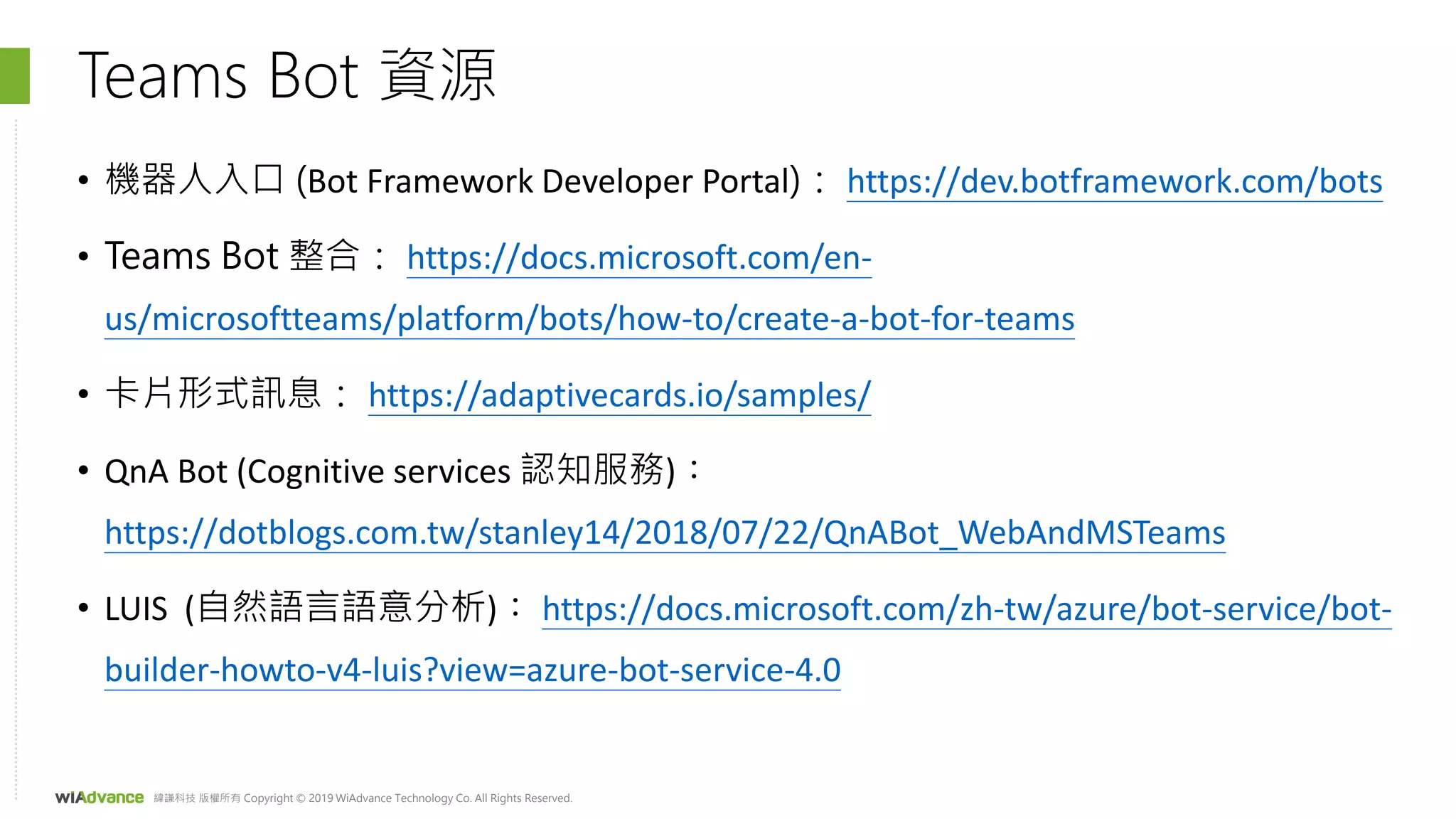 緯謙科技 版權所有 Copyright © 2019 WiAdvance Technology Co. All Rights Reserved.
Teams Bot 資源
• 機器人入口 (Bot Framework Developer Portal)： https://dev.botframework.com/bots
• Teams Bot 整合： https://docs.microsoft.com/en-
us/microsoftteams/platform/bots/how-to/create-a-bot-for-teams
• 卡片形式訊息： https://adaptivecards.io/samples/
• QnA Bot (Cognitive services 認知服務)：
https://dotblogs.com.tw/stanley14/2018/07/22/QnABot_WebAndMSTeams
• LUIS (自然語言語意分析)： https://docs.microsoft.com/zh-tw/azure/bot-service/bot-
builder-howto-v4-luis?view=azure-bot-service-4.0
 