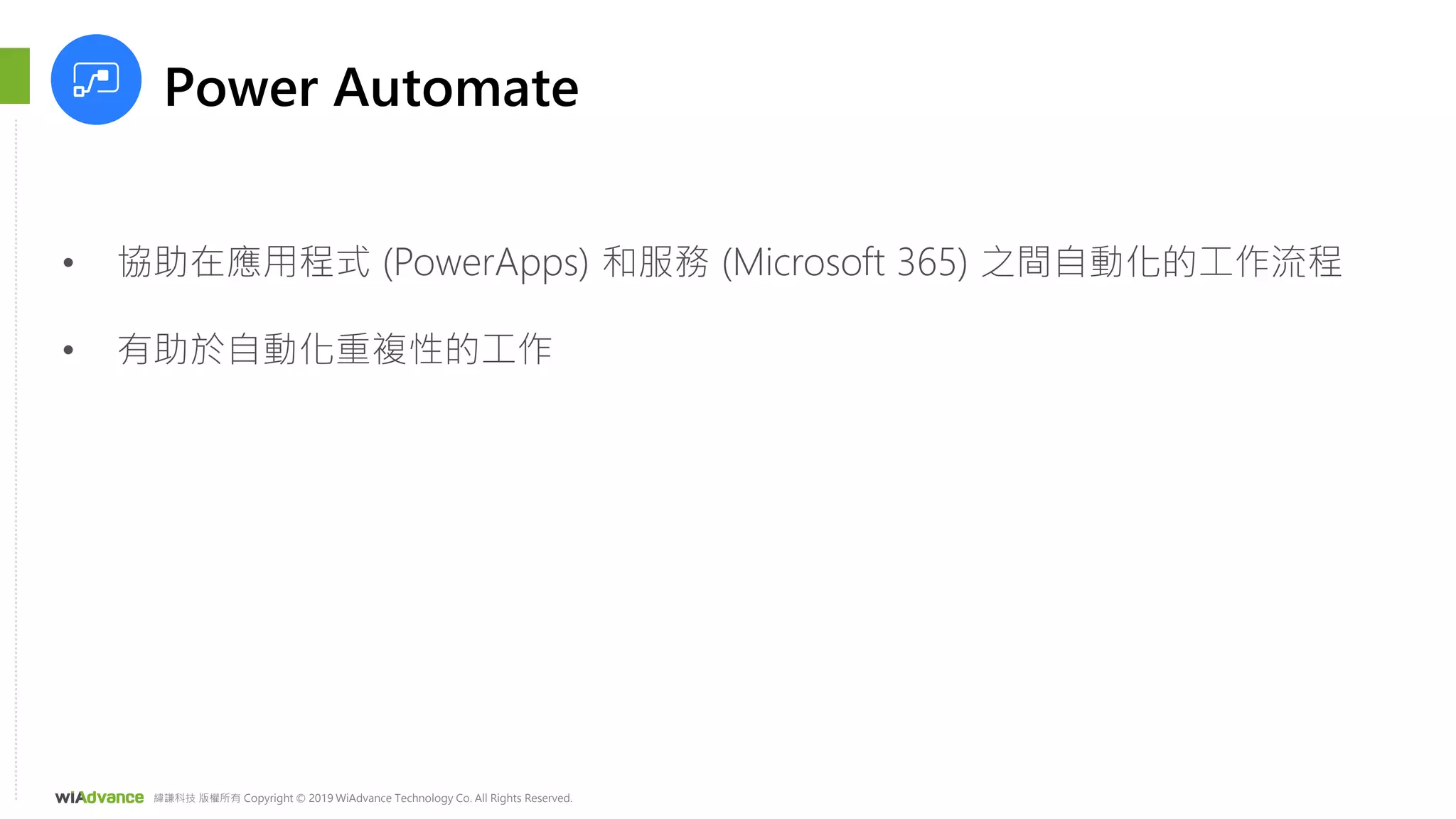 緯謙科技 版權所有 Copyright © 2019 WiAdvance Technology Co. All Rights Reserved.
Power Automate
• 協助在應用程式 (PowerApps) 和服務 (Microsoft 365) 之間自動化的工作流程
• 有助於自動化重複性的工作
 