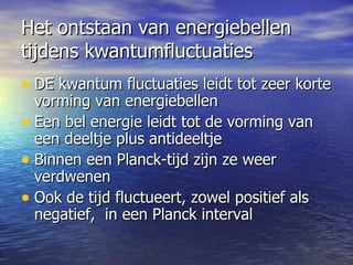 Het ontstaan van energiebellen tijdens kwantumfluctuaties DE kwantum fluctuaties leidt tot zeer korte vorming van energiebellen Een bel energie leidt tot de vorming van een deeltje plus antideeltje  Binnen een Planck-tijd zijn ze weer verdwenen Ook de tijd fluctueert, zowel positief als negatief,  in een Planck interval 