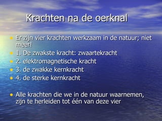 Krachten na de oerknal Er zijn vier krachten werkzaam in de natuur; niet meer!  1. De zwakste kracht: zwaartekracht  2. elektromagnetische kracht 3. de zwakke kernkracht 4. de sterke kernkracht Alle krachten die we in de natuur waarnemen, zijn te herleiden tot één van deze vier  