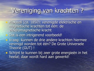 Vereniging van krachten ? Maxwell (ca. 1850): verenigde elektrische en magnetische krachten tot één: de  elektromagnetische kracht Dat is een intrigerend voorbeeld! Vraag: kunnen de drie andere krachten hiermee verenigd worden tot één? De Grote Universele Theorie (GUT) ! Schijnt te kunnen bij zeer grote energieën in het heelal; daar wordt hard aan gewerkt!  