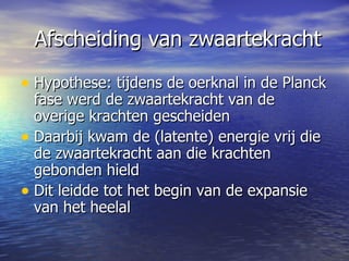 Afscheiding van zwaartekracht Hypothese: tijdens de oerknal in de Planck fase werd de zwaartekracht van de overige krachten gescheiden Daarbij kwam de (latente) energie vrij die de zwaartekracht aan die krachten gebonden hield Dit leidde tot het begin van de expansie van het heelal  