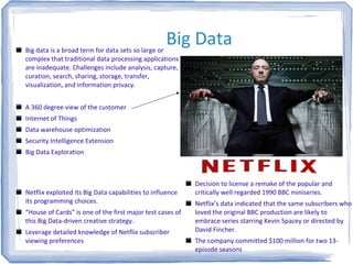 Big DataBig data is a broad term for data sets so large or
complex that traditional data processing applications
are inadequate. Challenges include analysis, capture,
curation, search, sharing, storage, transfer,
visualization, and information privacy.
A 360 degree view of the customer
Internet of Things
Data warehouse optimization
Security Intelligence Extension
Big Data Exploration
Netflix exploited its Big Data capabilities to influence
its programming choices.
“House of Cards” is one of the first major test cases of
this Big Data-driven creative strategy.
Leverage detailed knowledge of Netflix subscriber
viewing preferences
Decision to license a remake of the popular and
critically well regarded 1990 BBC miniseries.
Netflix’s data indicated that the same subscribers who
loved the original BBC production are likely to
embrace series starring Kevin Spacey or directed by
David Fincher.
The company committed $100 million for two 13-
episode seasons
 