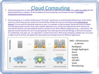 Cloud Computing
Cloud computing relies on sharing of resources to achieve coherence and economies of scale, similar to a utility (like the
electricity grid) over a network. At the foundation of cloud computing is the broader concept of converged
infrastructure and shared services.

Cloud computing, or in simpler shorthand just "the cloud", also focuses on maximizing the effectiveness of the shared
resources. Cloud resources are usually not only shared by multiple users but are also dynamically reallocated per
demand. This can work for allocating resources to users. For example, a cloud computer facility that serves European
users during European business hours with a specific application (e.g., email) may reallocate the same resources to
serve North American users during North America's business hours with a different application (e.g., a web server). This
approach should maximize the use of computing power thus reducing environmental damage as well since less power,
air conditioning, rack space, etc. are required for a variety of functions. With cloud computing, multiple users can access
a single server to retrieve and update their data without purchasing licenses for different applications.
IAAS – Infrastructure
as Service
RackSpace
Google AppEngine
Azure
Linode
GoGrid
VPS.NET
Voxel
RimuHosting
 