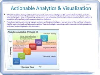 Actionable Analytics & Visualization

While the traditional analytical tools that comprise basic business intelligence (BI) examine historical data, tools for
advanced analytics focus on forecasting future events and behaviors, allowing businesses to conduct what-if analysis to
predict the effects of potential changes in business strategies.

Predictive analytics, data mining, big data analytics, and location intelligence are just some of the analytical categories
that fall under the heading of advanced analytics. These technologies are widely used in industries including marketing,
healthcare, risk management, and economics.
 