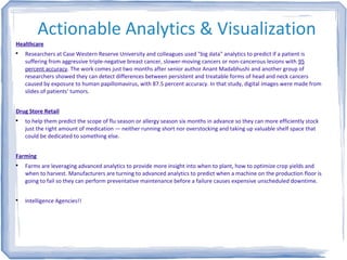 Actionable Analytics & Visualization
Healthcare

Researchers at Case Western Reserve University and colleagues used "big data" analytics to predict if a patient is
suffering from aggressive triple-negative breast cancer, slower-moving cancers or non-cancerous lesions with 95
percent accuracy. The work comes just two months after senior author Anant Madabhushi and another group of
researchers showed they can detect differences between persistent and treatable forms of head and neck cancers
caused by exposure to human papillomavirus, with 87.5 percent accuracy. In that study, digital images were made from
slides of patients' tumors.
Drug Store Retail

to help them predict the scope of flu season or allergy season six months in advance so they can more efficiently stock
just the right amount of medication — neither running short nor overstocking and taking up valuable shelf space that
could be dedicated to something else.
Farming

Farms are leveraging advanced analytics to provide more insight into when to plant, how to optimize crop yields and
when to harvest. Manufacturers are turning to advanced analytics to predict when a machine on the production floor is
going to fail so they can perform preventative maintenance before a failure causes expensive unscheduled downtime.

Intelligence Agencies!!
 