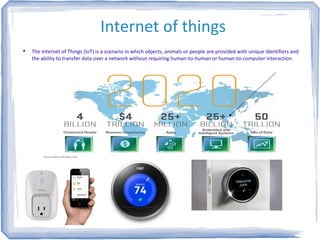 Internet of things

The Internet of Things (IoT) is a scenario in which objects, animals or people are provided with unique identifiers and
the ability to transfer data over a network without requiring human-to-human or human-to-computer interaction.
 