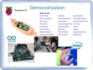 DemocratizationRaspberry PI
Satellites
Home Automation
Learn Python
Scratch Programming
Lego Controllers
Minecraft
Stream Movies
Stream Audio
What can I do?
Surf the web
Learn to program
Learn Linux
Play Games
Collect Data
Transmit Data
Weather Balloons
Autonomous Systems
Solar Powered
Time lapse capture
Wireless Access Point
Tor Proxy
Drones
Robots
Computing Clusters
Web Servers
 