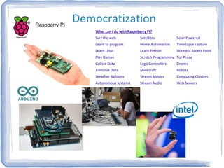DemocratizationRaspberry PI
Satellites
Home Automation
Learn Python
Scratch Programming
Lego Controllers
Minecraft
Stream Movies
Stream Audio
What can I do with Raspeberry PI?
Surf the web
Learn to program
Learn Linux
Play Games
Collect Data
Transmit Data
Weather Balloons
Autonomous Systems
Solar Powered
Time lapse capture
Wireless Access Point
Tor Proxy
Drones
Robots
Computing Clusters
Web Servers
 