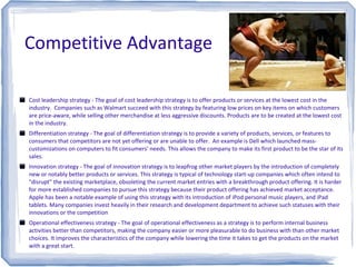 Competitive Advantage
Cost leadership strategy - The goal of cost leadership strategy is to offer products or services at the lowest cost in the
industry. Companies such as Walmart succeed with this strategy by featuring low prices on key items on which customers
are price-aware, while selling other merchandise at less aggressive discounts. Products are to be created at the lowest cost
in the industry.
Differentiation strategy - The goal of differentiation strategy is to provide a variety of products, services, or features to
consumers that competitors are not yet offering or are unable to offer. An example is Dell which launched mass-
customizations on computers to fit consumers' needs. This allows the company to make its first product to be the star of its
sales.
Innovation strategy - The goal of innovation strategy is to leapfrog other market players by the introduction of completely
new or notably better products or services. This strategy is typical of technology start-up companies which often intend to
"disrupt" the existing marketplace, obsoleting the current market entries with a breakthrough product offering. It is harder
for more established companies to pursue this strategy because their product offering has achieved market acceptance.
Apple has been a notable example of using this strategy with its introduction of iPod personal music players, and iPad
tablets. Many companies invest heavily in their research and development department to achieve such statuses with their
innovations or the competition
Operational effectiveness strategy - The goal of operational effectiveness as a strategy is to perform internal business
activities better than competitors, making the company easier or more pleasurable to do business with than other market
choices. It improves the characteristics of the company while lowering the time it takes to get the products on the market
with a great start.
 
