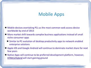 Mobile Apps
Mobile devices overtaking PCs as the most common web access device
worldwide by end of 2013
More market shift towards complex business applications instead of small
niche consumer apps
Similar to PC evolution of desktop productivity apps to network enabled
enterprise solutions
Apple iOS and Google Android will continue to dominate market share for next
few years
Native Apps will continue to be preferred development platform, however,
HTML5/Hybrid will start gaining ground
 