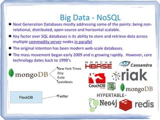 Big Data - NoSQL
Next Generation Databases mostly addressing some of the points: being non-
relational, distributed, open-source and horizontal scalable.
Key factor over SQL databases is its ability to store and retrieve data across
multiple commodity server nodes in parallel
The original intention has been modern web-scale databases.
The mass movement began early 2009 and is growing rapidly. However, core
technology dates back to 1990’s
New York Times
Etsy
Evite
LexisNexis
FlockDB Twitter
 