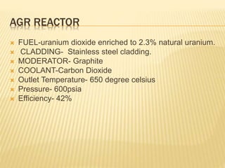 AGR REACTOR
 FUEL-uranium dioxide enriched to 2.3% natural uranium.
 CLADDING- Stainless steel cladding.
 MODERATOR- Graphite
 COOLANT-Carbon Dioxide
 Outlet Temperature- 650 degree celsius
 Pressure- 600psia
 Efficiency- 42%
 