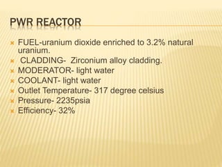 PWR REACTOR
 FUEL-uranium dioxide enriched to 3.2% natural
uranium.
 CLADDING- Zirconium alloy cladding.
 MODERATOR- light water
 COOLANT- light water
 Outlet Temperature- 317 degree celsius
 Pressure- 2235psia
 Efficiency- 32%
 