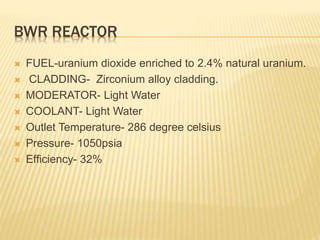 BWR REACTOR
 FUEL-uranium dioxide enriched to 2.4% natural uranium.
 CLADDING- Zirconium alloy cladding.
 MODERATOR- Light Water
 COOLANT- Light Water
 Outlet Temperature- 286 degree celsius
 Pressure- 1050psia
 Efficiency- 32%
 