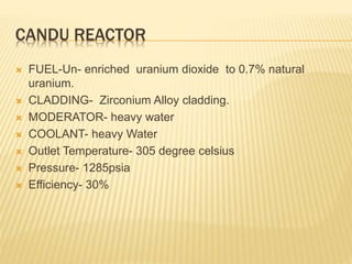 CANDU REACTOR
 FUEL-Un- enriched uranium dioxide to 0.7% natural
uranium.
 CLADDING- Zirconium Alloy cladding.
 MODERATOR- heavy water
 COOLANT- heavy Water
 Outlet Temperature- 305 degree celsius
 Pressure- 1285psia
 Efficiency- 30%
 