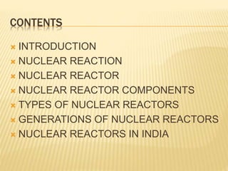 CONTENTS
 INTRODUCTION
 NUCLEAR REACTION
 NUCLEAR REACTOR
 NUCLEAR REACTOR COMPONENTS
 TYPES OF NUCLEAR REACTORS
 GENERATIONS OF NUCLEAR REACTORS
 NUCLEAR REACTORS IN INDIA
 