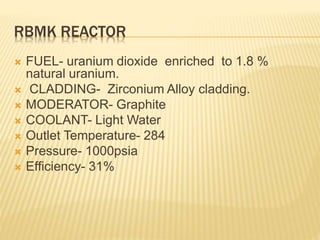 RBMK REACTOR
 FUEL- uranium dioxide enriched to 1.8 %
natural uranium.
 CLADDING- Zirconium Alloy cladding.
 MODERATOR- Graphite
 COOLANT- Light Water
 Outlet Temperature- 284
 Pressure- 1000psia
 Efficiency- 31%
 