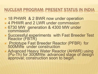 NUCLEAR PROGRAM: PRESENT STATUS IN INDIA
 18 PHWR & 2 BWR now under operation
 4 PHWR and 2 LWR under commission
 6730 MW generation & 4300 MW under
commission
 Successful experiments with Fast Breeder Test
Reactor (FBTR)
 Prototype Fast Breeder Reactor (PFBR) for
500MWe under construction
 Advanced Heavy Water Reactor (AHWR) using
(Pu-Th) for 300MWe: advanced stage of design
approval; construction soon to begin.
 