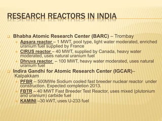 RESEARCH REACTORS IN INDIA
 Bhabha Atomic Research Center (BARC) – Trombay
 Apsara reactor – 1 MWT, pool type, light water moderated, enriched
uranium fuel supplied by France
 CIRUS reactor – 40 MWT, supplied by Canada, heavy water
moderated, uses natural uranium fuel
 Dhruva reactor – 100 MWT, heavy water moderated, uses natural
uranium fuel
 Indira Gandhi for Atomic Research Center (IGCAR)–
Kalpakkam
 PFBR – 500MWe Sodium cooled fast breeder nuclear reactor under
construction. Expected completion 2013.
 FBTR – 40 MWT Fast Breeder Test Reactor, uses mixed (plutonium
and uranium) carbide fuel
 KAMINI –30 kWT, uses U-233 fuel
 