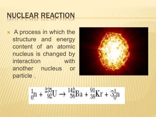 NUCLEAR REACTION
 A process in which the
structure and energy
content of an atomic
nucleus is changed by
interaction with
another nucleus or
particle .
 
