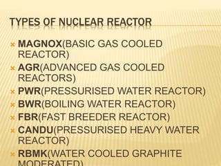 TYPES OF NUCLEAR REACTOR
 MAGNOX(BASIC GAS COOLED
REACTOR)
 AGR(ADVANCED GAS COOLED
REACTORS)
 PWR(PRESSURISED WATER REACTOR)
 BWR(BOILING WATER REACTOR)
 FBR(FAST BREEDER REACTOR)
 CANDU(PRESSURISED HEAVY WATER
REACTOR)
 RBMK(WATER COOLED GRAPHITE
 