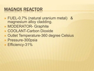 MAGNOX REACTOR
 FUEL-0.7% (natural uranium metal) &
magnesium alloy cladding.
 MODERATOR- Graphite
 COOLANT-Carbon Dioxide
 Outlet Temperature-360 degree Celsius
 Pressure-300psia
 Efficiency-31%
 