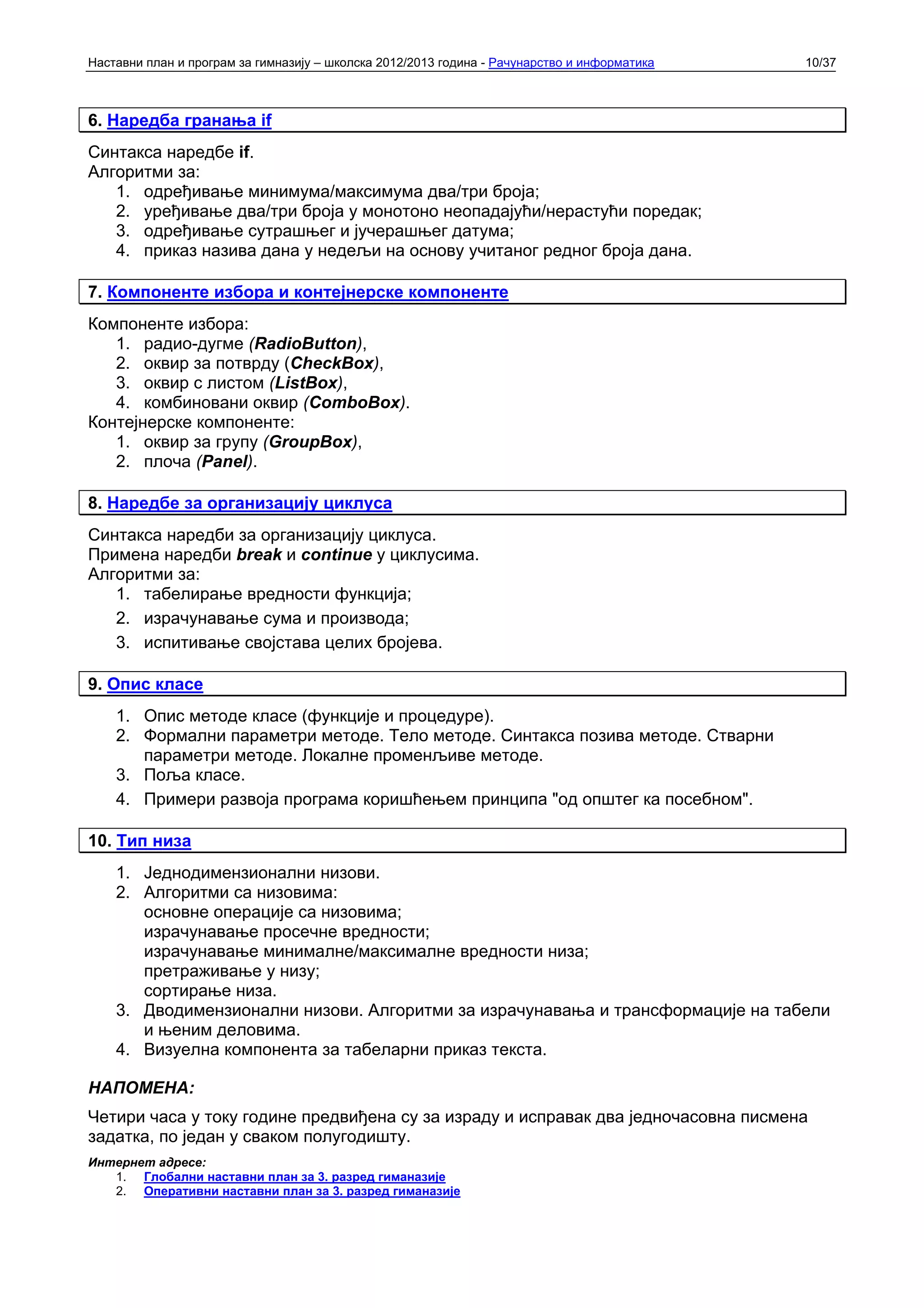 Наставни план и програм за гимназију – школска 2012/2013 година - Рачунарство и информатика   10/37



6. Наредба гранања if
Синтакса наредбе if.
Алгоритми за:
   1. одређивање минимума/максимума два/три броја;
   2. уређивање два/три броја у монотоно неопадајући/нерастући поредак;
   3. одређивање сутрашњег и јучерашњег датума;
   4. приказ назива дана у недељи на основу учитаног редног броја дана.

7. Компоненте избора и контејнерске компоненте
Компоненте избора:
   1. радио-дугме (RadioButton),
   2. оквир за потврду (CheckBox),
   3. оквир с листом (ListBox),
   4. комбиновани оквир (ComboBox).
Контејнерске компоненте:
   1. оквир за групу (GroupBox),
   2. плоча (Panel).

8. Наредбе за организацију циклуса
Синтакса наредби за организацију циклуса.
Примена наредби break и continue у циклусима.
Алгоритми за:
   1. табелирање вредности функција;
   2. израчунавање сума и производа;
   3. испитивање својстава целих бројева.

9. Опис класе
    1. Опис методе класе (функције и процедуре).
    2. Формални параметри методе. Тело методе. Синтакса позива методе. Стварни
       параметри методе. Локалне променљиве методе.
    3. Поља класе.
    4. Примери развоја програма коришћењем принципа "од општег ка посебном".

10. Тип низа
    1. Једнодимензионални низови.
    2. Алгоритми са низовима:
       основне операције са низовима;
       израчунавање просечне вредности;
       израчунавање минималне/максималне вредности низа;
       претраживање у низу;
       сортирање низа.
    3. Дводимензионални низови. Алгоритми за израчунавања и трансформације на табели
       и њеним деловима.
    4. Визуелна компонента за табеларни приказ текста.

НАПОМЕНА:
Четири часа у току године предвиђена су за израду и исправак два једночасовна писмена
задатка, по један у сваком полугодишту.
Интернет адресе:
   1. Глобални наставни план за 3. разред гиманазије
   2. Оперативни наставни план за 3. разред гиманазије
 