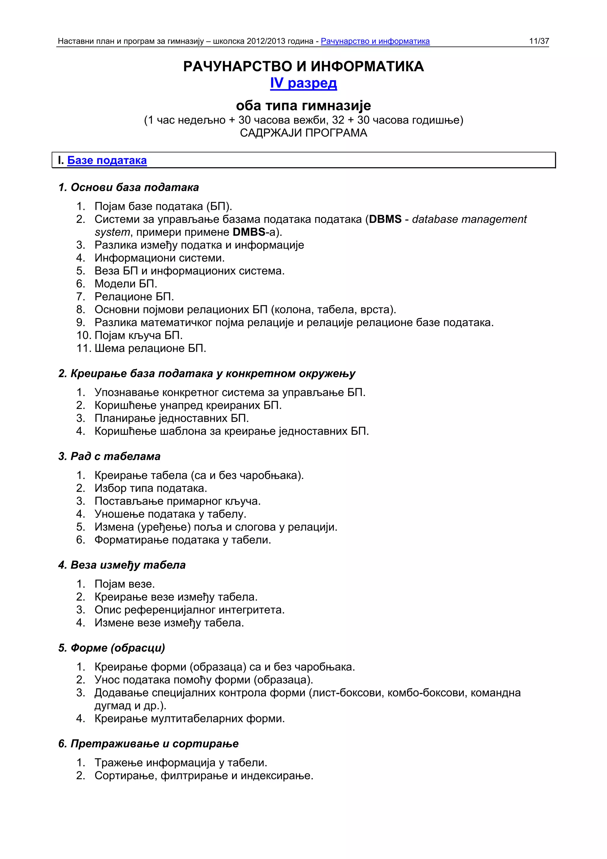 Наставни план и програм за гимназију – школска 2012/2013 година - Рачунарство и информатика   11/37


                              РАЧУНАРСТВО И ИНФОРМАТИКА
                                       IV разред
                                           оба типа гимназије
                     (1 час недељно + 30 часова вежби, 32 + 30 часова годишње)
                                      САДРЖАЈИ ПРОГРАМА

I. Базе података

1. Основи база података
    1. Појам базе података (БП).
    2. Системи за управљање базама података података (DBMS - database management
        system, примери примене DMBS-а).
    3. Разлика између податка и информације
    4. Информациони системи.
    5. Веза БП и информационих система.
    6. Модели БП.
    7. Релационе БП.
    8. Основни појмови релационих БП (колона, табела, врста).
    9. Разлика математичког појма релације и релације релационе базе података.
    10. Појам кључа БП.
    11. Шема релационе БП.

2. Креирање база података у конкретном окружењу
    1.   Упознавање конкретног система за управљање БП.
    2.   Коришћење унапред креираних БП.
    3.   Планирање једноставних БП.
    4.   Коришћење шаблона за креирање једноставних БП.

3. Рад с табелама
    1.   Креирање табела (са и без чаробњака).
    2.   Избор типа података.
    3.   Постављање примарног кључа.
    4.   Уношење података у табелу.
    5.   Измена (уређење) поља и слогова у релацији.
    6.   Форматирање података у табели.

4. Веза између табела
    1.   Појам везе.
    2.   Креирање везе између табела.
    3.   Опис референцијалног интегритета.
    4.   Измене везе између табела.

5. Форме (обрасци)
    1. Креирање форми (образаца) са и без чаробњака.
    2. Унос података помоћу форми (образаца).
    3. Додавање специјалних контрола форми (лист-боксови, комбо-боксови, командна
       дугмад и др.).
    4. Креирање мултитабеларних форми.

6. Претраживање и сортирање
    1. Тражење информација у табели.
    2. Сортирање, филтрирање и индексирање.
 