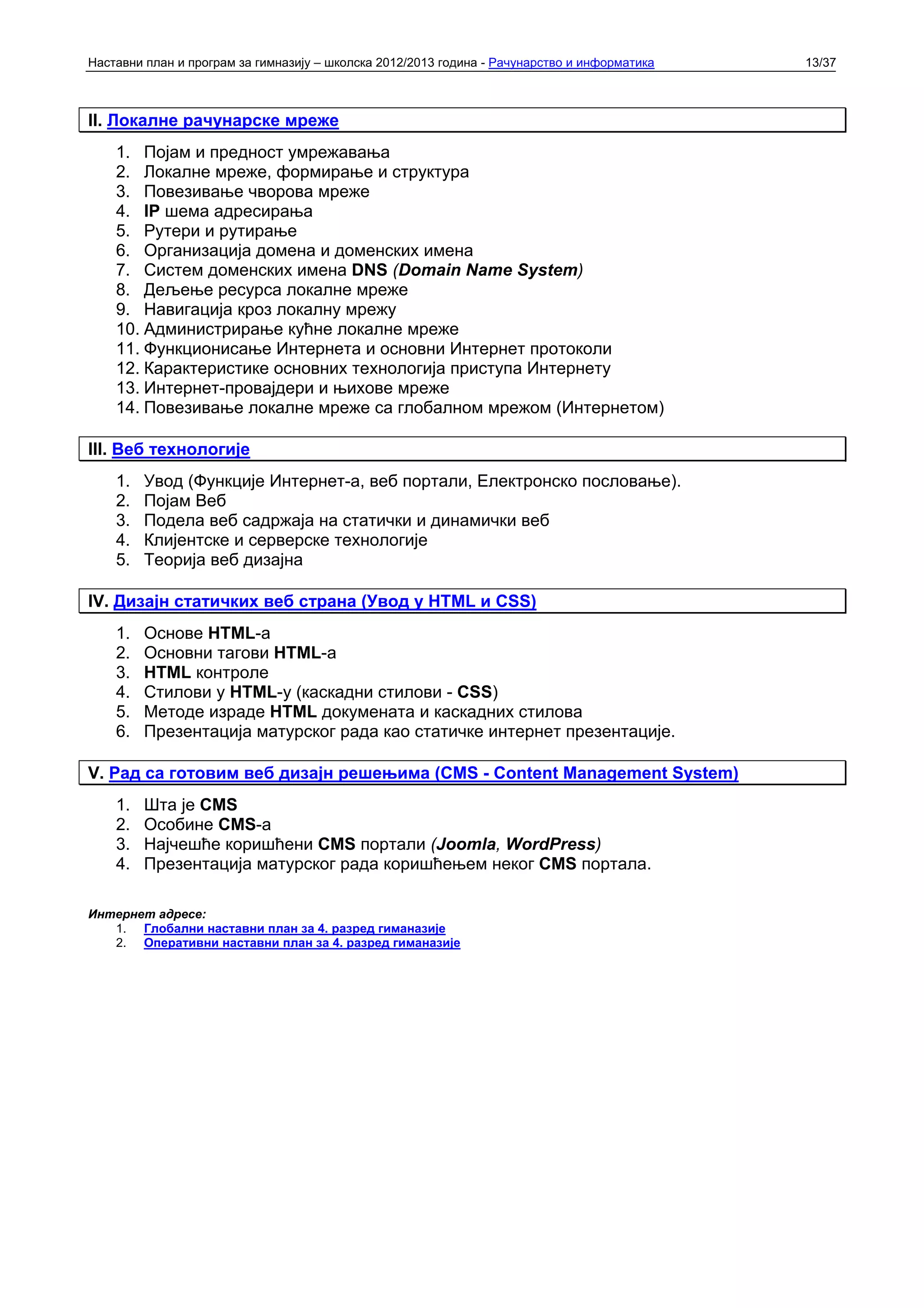 Наставни план и програм за гимназију – школска 2012/2013 година - Рачунарство и информатика   13/37



II. Локалне рачунарске мреже
    1. Појам и предност умрежавања
    2. Локалне мреже, формирање и структура
    3. Повезивање чворова мреже
    4. IP шема адресирања
    5. Рутери и рутирање
    6. Организација домена и доменских имена
    7. Систем доменских имена DNS (Domain Name System)
    8. Дељење ресурса локалне мреже
    9. Навигација кроз локалну мрежу
    10. Администрирање кућне локалне мреже
    11. Функционисање Интернета и основни Интернет протоколи
    12. Карактеристике основних технологија приступа Интернету
    13. Интернет-провајдери и њихове мреже
    14. Повезивање локалне мреже са глобалном мрежом (Интернетом)

III. Веб технологије
    1.   Увод (Функције Интернет-а, веб портали, Електронско пословање).
    2.   Појам Веб
    3.   Подела веб садржаја на статички и динамички веб
    4.   Клијентске и серверске технологије
    5.   Теорија веб дизајна

IV. Дизајн статичких веб страна (Увод у HTML и CSS)
    1.   Основе HTML-а
    2.   Основни тагови HTML-а
    3.   HTML контроле
    4.   Стилови у HTML-у (каскадни стилови - CSS)
    5.   Методе израде HTML докумената и каскадних стилова
    6.   Презентација матурског рада као статичке интернет презентације.

V. Рад са готовим веб дизајн решењима (CMS - Content Management System)
    1.   Шта је CMS
    2.   Особине CMS-а
    3.   Најчешће коришћени CMS портали (Joomla, WordPress)
    4.   Презентација матурског рада коришћењем неког CMS портала.

Интернет адресе:
   1. Глобални наставни план за 4. разред гиманазије
   2. Оперативни наставни план за 4. разред гиманазије
 