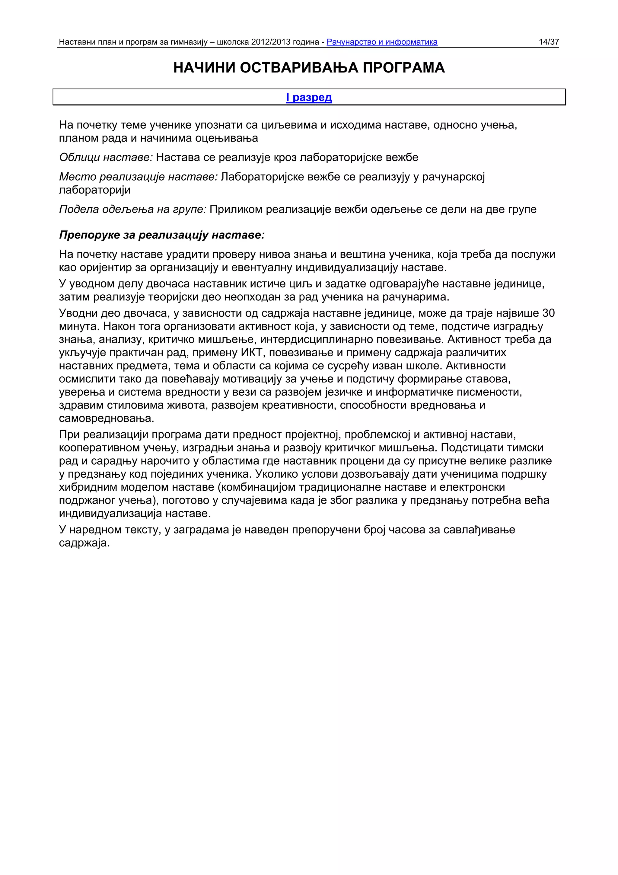 Наставни план и програм за гимназију – школска 2012/2013 година - Рачунарство и информатика   14/37


                           НАЧИНИ ОСТВАРИВАЊА ПРОГРАМА
                                                      I разред

На почетку теме ученике упознати са циљевима и исходима наставе, односно учења,
планом рада и начинима оцењивања
Облици наставе: Настава се реализује кроз лабораторијске вежбе
Место реализације наставе: Лабораторијске вежбе се реализују у рачунарској
лабораторији
Подела одељења на групе: Приликом реализације вежби одељење се дели на две групе

Препоруке за реализацију наставе:
На почетку наставе урадити проверу нивоа знања и вештина ученика, која треба да послужи
као оријентир за организацију и евентуалну индивидуализацију наставе.
У уводном делу двочаса наставник истиче циљ и задатке одговарајуће наставне јединице,
затим реализује теоријски део неопходан за рад ученика на рачунарима.
Уводни део двочаса, у зависности од садржаја наставне јединице, може да траје највише 30
минута. Након тога организовати активност која, у зависности од теме, подстиче изградњу
знања, анализу, критичко мишљење, интердисциплинарно повезивање. Активност треба да
укључује практичан рад, примену ИКТ, повезивање и примену садржаја различитих
наставних предмета, тема и области са којима се сусрећу изван школе. Активности
осмислити тако да повећавају мотивацију за учење и подстичу формирање ставова,
уверења и система вредности у вези са развојем језичке и информатичке писмености,
здравим стиловима живота, развојем креативности, способности вредновања и
самовредновања.
При реализацији програма дати предност пројектној, проблемској и активној настави,
кооперативном учењу, изградњи знања и развоју критичког мишљења. Подстицати тимски
рад и сарадњу нарочито у областима где наставник процени да су присутне велике разлике
у предзнању код појединих ученика. Уколико услови дозвољавају дати ученицима подршку
хибридним моделом наставе (комбинацијом традиционалне наставе и електронски
подржаног учења), поготово у случајевима када је због разлика у предзнању потребна већа
индивидуализација наставе.
У наредном тексту, у заградама је наведен препоручени број часова за савлађивање
садржаја.
 
