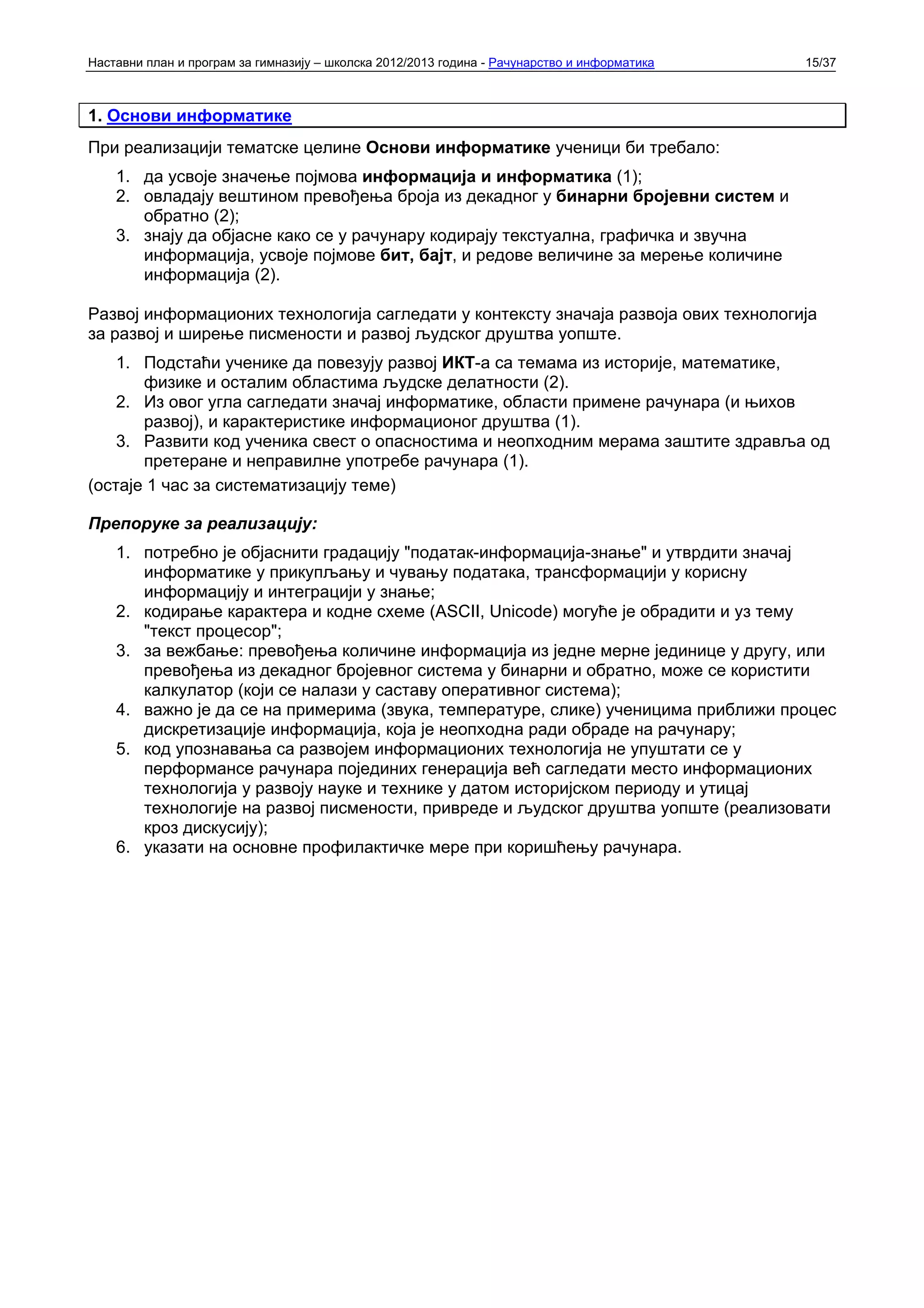 Наставни план и програм за гимназију – школска 2012/2013 година - Рачунарство и информатика   15/37



1. Основи информатике
При реализацији тематске целине Основи информатике ученици би требало:
    1. да усвоје значење појмова информација и информатика (1);
    2. овладају вештином превођења броја из декадног у бинарни бројевни систем и
       обратно (2);
    3. знају да објасне како се у рачунару кодирају текстуална, графичка и звучна
       информација, усвоје појмове бит, бајт, и редове величине за мерење количине
       информација (2).

Развој информационих технологија сагледати у контексту значаја развоја ових технологија
за развој и ширење писмености и развој људског друштва уопште.
    1. Подстаћи ученике да повезују развој ИКТ-а са темама из историје, математике,
       физике и осталим областима људске делатности (2).
    2. Из овог угла сагледати значај информатике, области примене рачунара (и њихов
       развој), и карактеристике информационог друштва (1).
    3. Развити код ученика свест о опасностима и неопходним мерама заштите здравља од
       претеране и неправилне употребе рачунара (1).
(остаје 1 час за систематизацију теме)

Препоруке за реализацију:
    1. потребно је објаснити градацију "податак-информација-знање" и утврдити значај
       информатике у прикупљању и чувању података, трансформацији у корисну
       информацију и интеграцији у знање;
    2. кодирање карактера и кодне схеме (ASCII, Unicode) могуће је обрадити и уз тему
       "текст процесор";
    3. за вежбање: превођења количине информација из једне мерне јединице у другу, или
       превођења из декадног бројевног система у бинарни и обратно, може се користити
       калкулатор (који се налази у саставу оперативног система);
    4. важно је да се на примерима (звука, температуре, слике) ученицима приближи процес
       дискретизације информација, која је неопходна ради обраде на рачунару;
    5. код упознавања са развојем информационих технологија не упуштати се у
       перформансе рачунара појединих генерација већ сагледати место информационих
       технологија у развоју науке и технике у датом историјском периоду и утицај
       технологије на развој писмености, привреде и људског друштва уопште (реализовати
       кроз дискусију);
    6. указати на основне профилактичке мере при коришћењу рачунара.
 