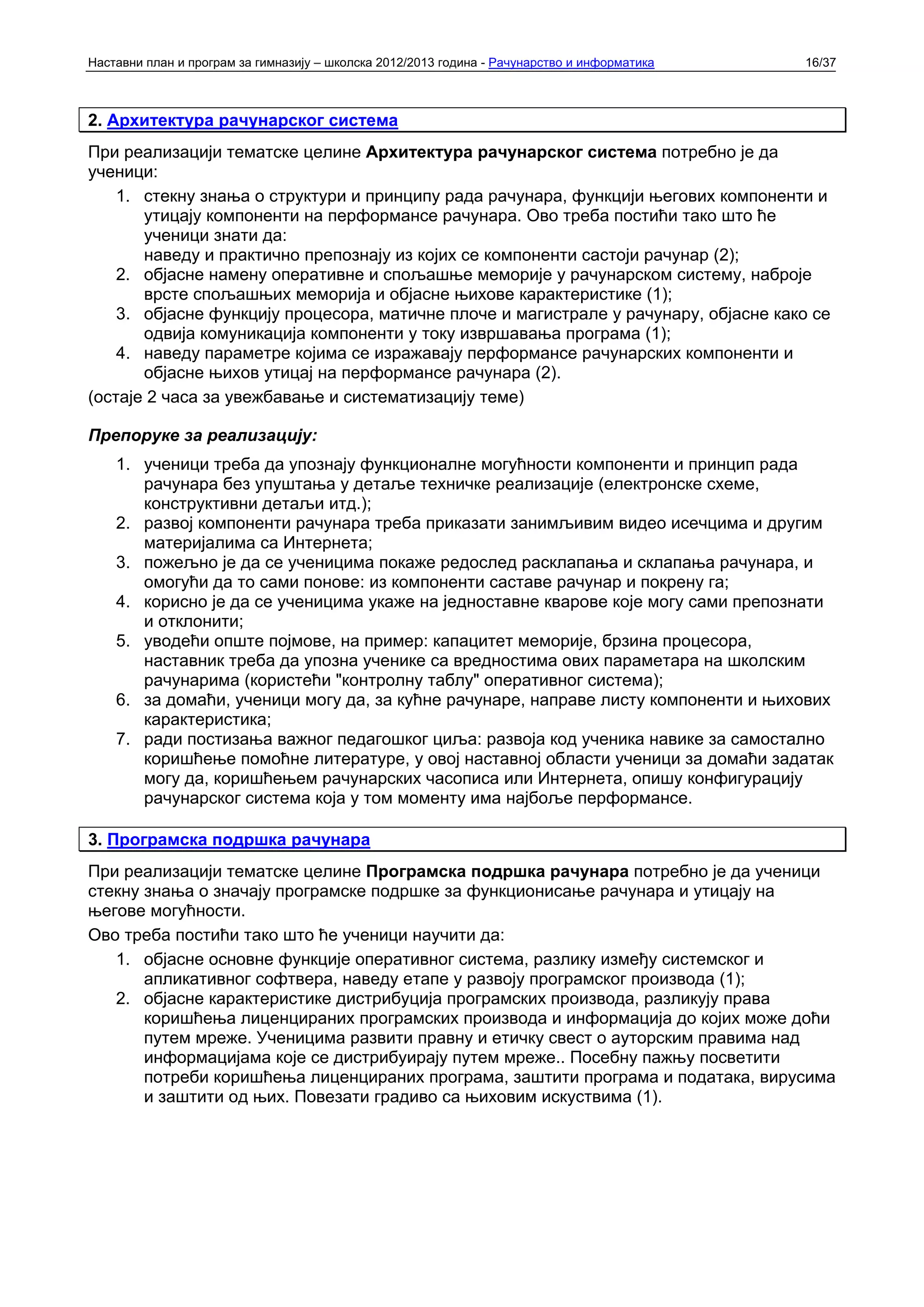 Наставни план и програм за гимназију – школска 2012/2013 година - Рачунарство и информатика   16/37



2. Архитектура рачунарског система
При реализацији тематске целине Архитектура рачунарског система потребно је да
ученици:
    1. стекну знања о структури и принципу рада рачунара, функцији његових компоненти и
       утицају компоненти на перформансе рачунара. Ово треба постићи тако што ће
       ученици знати да:
       наведу и практично препознају из којих се компоненти састоји рачунар (2);
    2. објасне намену оперативне и спољашње меморије у рачунарском систему, наброје
       врсте спољашњих меморија и објасне њихове карактеристике (1);
    3. објасне функцију процесора, матичне плоче и магистрале у рачунару, објасне како се
       одвија комуникација компоненти у току извршавања програма (1);
    4. наведу параметре којима се изражавају перформансе рачунарских компоненти и
       објасне њихов утицај на перформансе рачунара (2).
(остаје 2 часа за увежбавање и систематизацију теме)

Препоруке за реализацију:
    1. ученици треба да упознају функционалне могућности компоненти и принцип рада
       рачунара без упуштања у детаље техничке реализације (електронске схеме,
       конструктивни детаљи итд.);
    2. развој компоненти рачунара треба приказати занимљивим видео исечцима и другим
       материјалима са Интернета;
    3. пожељно је да се ученицима покаже редослед расклапања и склапања рачунара, и
       омогући да то сами понове: из компоненти саставе рачунар и покрену га;
    4. корисно је да се ученицима укаже на једноставне кварове које могу сами препознати
       и отклонити;
    5. уводећи опште појмове, на пример: капацитет меморије, брзина процесора,
       наставник треба да упозна ученике са вредностима ових параметара на школским
       рачунарима (користећи "контролну таблу" оперативног система);
    6. за домаћи, ученици могу да, за кућне рачунаре, направе листу компоненти и њихових
       карактеристика;
    7. ради постизања важног педагошког циља: развоја код ученика навике за самостално
       коришћење помоћне литературе, у овој наставној области ученици за домаћи задатак
       могу да, коришћењем рачунарских часописа или Интернета, опишу конфигурацију
       рачунарског система која у том моменту има најбоље перформансе.

3. Програмска подршка рачунара
При реализацији тематске целине Програмска подршка рачунара потребно је да ученици
стекну знања о значају програмске подршке за функционисање рачунара и утицају на
његове могућности.
Ово треба постићи тако што ће ученици научити да:
   1. објасне основне функције оперативног система, разлику између системског и
       апликативног софтвера, наведу етапе у развоју програмског производа (1);
   2. објасне карактеристике дистрибуција програмских производа, разликују права
       коришћења лиценцираних програмских производа и информација до којих може доћи
       путем мреже. Ученицима развити правну и етичку свест о ауторским правима над
       информацијама које се дистрибуирају путем мреже.. Посебну пажњу посветити
       потреби коришћења лиценцираних програма, заштити програма и података, вирусима
       и заштити од њих. Повезати градиво са њиховим искуствима (1).
 