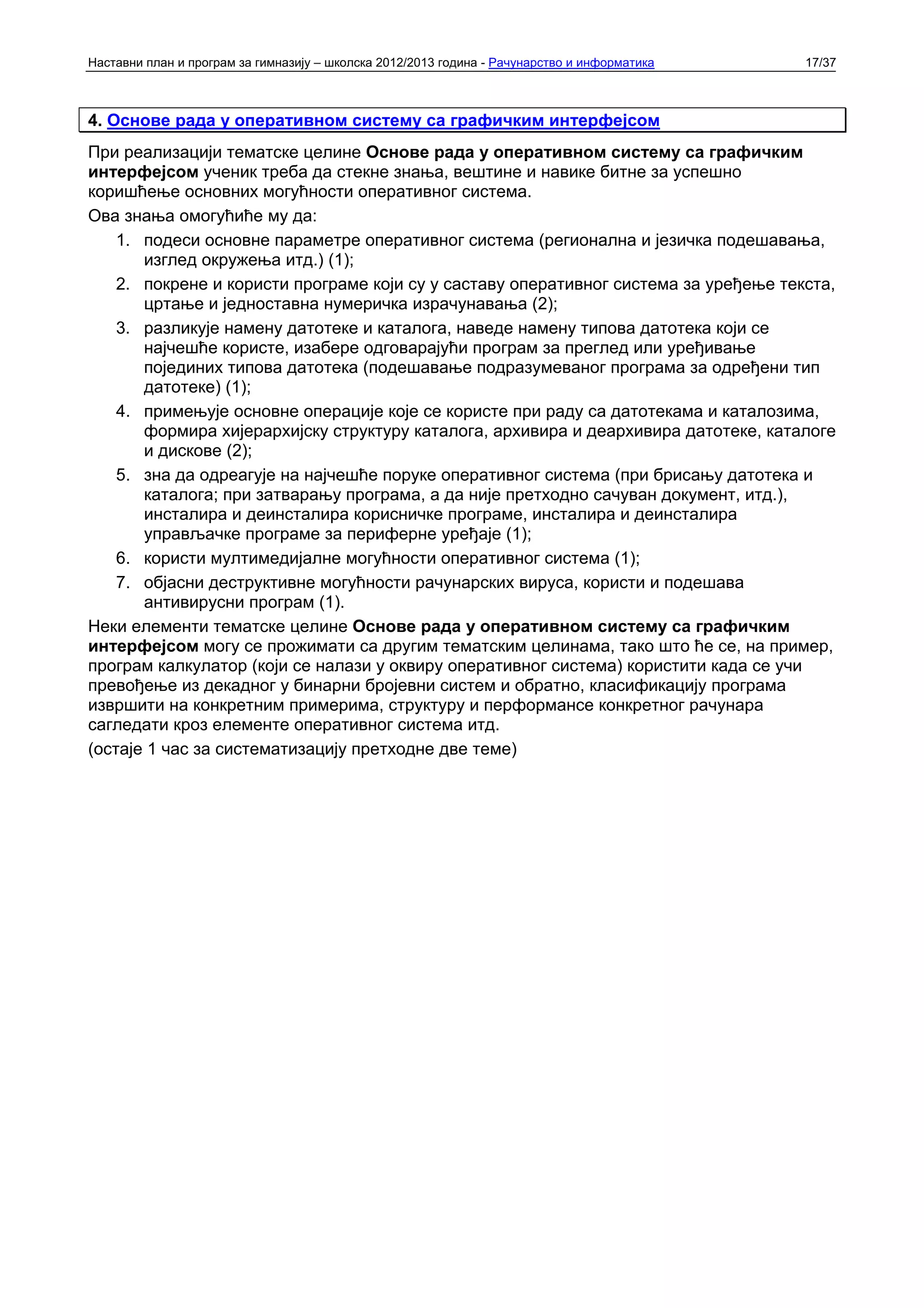 Наставни план и програм за гимназију – школска 2012/2013 година - Рачунарство и информатика   17/37



4. Основе рада у оперативном систему са графичким интерфејсом
При реализацији тематске целине Основе рада у оперативном систему са графичким
интерфејсом ученик треба да стекне знања, вештине и навике битне за успешно
коришћење основних могућности оперативног система.
Ова знања омогућиће му да:
    1. подеси основне параметре оперативног система (регионална и језичка подешавања,
       изглед окружења итд.) (1);
    2. покрене и користи програме који су у саставу оперативног система за уређење текста,
       цртање и једноставна нумеричка израчунавања (2);
    3. разликује намену датотеке и каталога, наведе намену типова датотека који се
       најчешће користе, изабере одговарајући програм за преглед или уређивање
       појединих типова датотека (подешавање подразумеваног програма за одређени тип
       датотеке) (1);
    4. примењује основне операције које се користе при раду са датотекама и каталозима,
       формира хијерархијску структуру каталога, архивира и деархивира датотеке, каталоге
       и дискове (2);
    5. зна да одреагује на најчешће поруке оперативног система (при брисању датотека и
       каталога; при затварању програма, а да није претходно сачуван документ, итд.),
       инсталира и деинсталира корисничке програме, инсталира и деинсталира
       управљачке програме за периферне уређаје (1);
    6. користи мултимедијалне могућности оперативног система (1);
    7. објасни деструктивне могућности рачунарских вируса, користи и подешава
       антивирусни програм (1).
Неки елементи тематске целине Основе рада у оперативном систему са графичким
интерфејсом могу се прожимати са другим тематским целинама, тако што ће се, на пример,
програм калкулатор (који се налази у оквиру оперативног система) користити када се учи
превођење из декадног у бинарни бројевни систем и обратно, класификацију програма
извршити на конкретним примерима, структуру и перформансе конкретног рачунара
сагледати кроз елементе оперативног система итд.
(остаје 1 час за систематизацију претходне две теме)
 