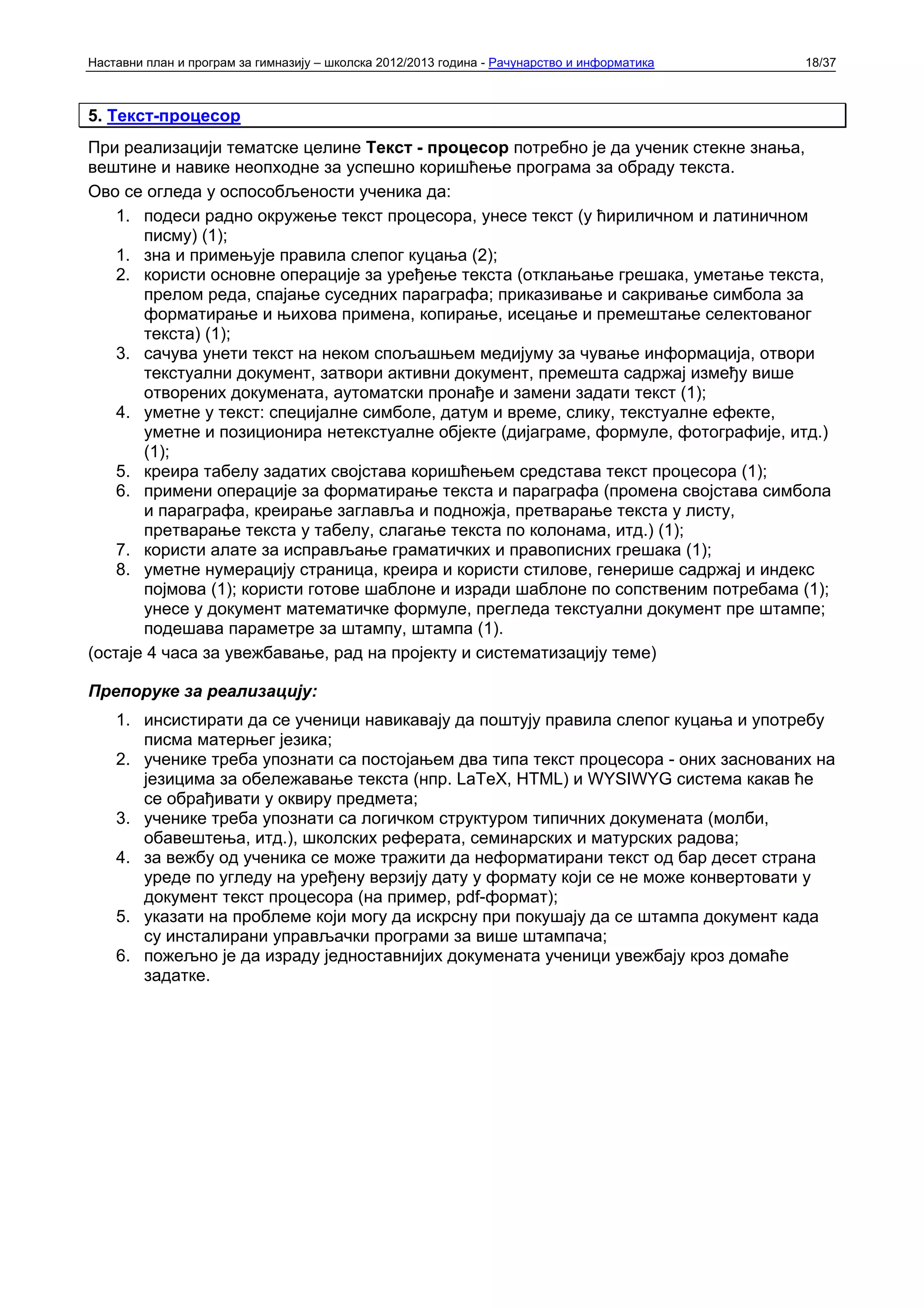 Наставни план и програм за гимназију – школска 2012/2013 година - Рачунарство и информатика   18/37



5. Текст-процесор
При реализацији тематске целине Текст - процесор потребно је да ученик стекне знања,
вештине и навике неопходне за успешно коришћење програма за обраду текста.
Ово се огледа у оспособљености ученика да:
    1. подеси радно окружење текст процесора, унесе текст (у ћириличном и латиничном
       писму) (1);
    1. зна и примењује правила слепог куцања (2);
    2. користи основне операције за уређење текста (отклањање грешака, уметање текста,
       прелом реда, спајање суседних параграфа; приказивање и сакривање симбола за
       форматирање и њихова примена, копирање, исецање и премештање селектованог
       текста) (1);
    3. сачува унети текст на неком спољашњем медијуму за чување информација, отвори
       текстуални документ, затвори активни документ, премешта садржај између више
       отворених докумената, аутоматски пронађе и замени задати текст (1);
    4. уметне у текст: специјалне симболе, датум и време, слику, текстуалне ефекте,
       уметне и позиционира нетекстуалне објекте (дијаграме, формуле, фотографије, итд.)
       (1);
    5. креира табелу задатих својстава коришћењем средстава текст процесора (1);
    6. примени операције за форматирање текста и параграфа (промена својстава симбола
       и параграфа, креирање заглавља и подножја, претварање текста у листу,
       претварање текста у табелу, слагање текста по колонама, итд.) (1);
    7. користи алате за исправљање граматичких и правописних грешака (1);
    8. уметне нумерацију страница, креира и користи стилове, генерише садржај и индекс
       појмова (1); користи готове шаблоне и изради шаблоне по сопственим потребама (1);
       унесе у документ математичке формуле, прегледа текстуални документ пре штампе;
       подешава параметре за штампу, штампа (1).
(остаје 4 часа за увежбавање, рад на пројекту и систематизацију теме)

Препоруке за реализацију:
    1. инсистирати да се ученици навикавају да поштују правила слепог куцања и употребу
       писма матерњег језика;
    2. ученике треба упознати са постојањем два типа текст процесора - оних заснованих на
       језицима за обележавање текста (нпр. LaTeX, HTML) и WYSIWYG система какав ће
       се обрађивати у оквиру предмета;
    3. ученике треба упознати са логичком структуром типичних докумената (молби,
       обавештења, итд.), школских реферата, семинарских и матурских радова;
    4. за вежбу од ученика се може тражити да неформатирани текст од бар десет страна
       уреде по угледу на уређену верзију дату у формату који се не може конвертовати у
       документ текст процесора (на пример, pdf-формат);
    5. указати на проблеме који могу да искрсну при покушају да се штампа документ када
       су инсталирани управљачки програми за више штампача;
    6. пожељно је да израду једноставнијих докумената ученици увежбају кроз домаће
       задатке.
 