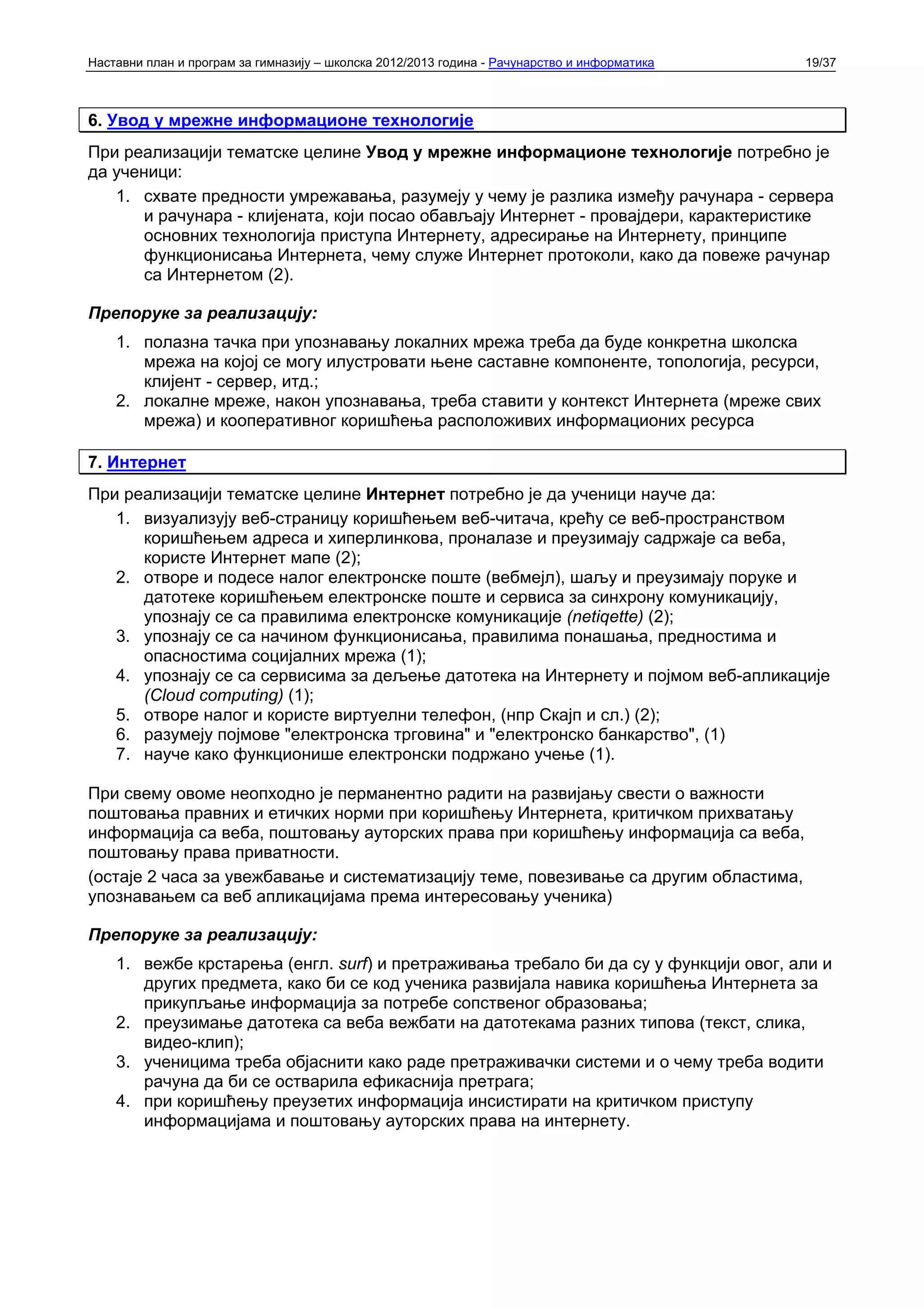 Наставни план и програм за гимназију – школска 2012/2013 година - Рачунарство и информатика   19/37



6. Увод у мрежне информационе технологије
При реализацији тематске целине Увод у мрежне информационе технологије потребно је
да ученици:
   1. схвате предности умрежавања, разумеју у чему је разлика између рачунара - сервера
       и рачунара - клијената, који посао обављају Интернет - провајдери, карактеристике
       основних технологија приступа Интернету, адресирање на Интернету, принципе
       функционисања Интернета, чему служе Интернет протоколи, како да повеже рачунар
       са Интернетом (2).

Препоруке за реализацију:
    1. полазна тачка при упознавању локалних мрежа треба да буде конкретна школска
       мрежа на којој се могу илустровати њене саставне компоненте, топологија, ресурси,
       клијент - сервер, итд.;
    2. локалне мреже, након упознавања, треба ставити у контекст Интернета (мреже свих
       мрежа) и кооперативног коришћења расположивих информационих ресурса

7. Интернет
При реализацији тематске целине Интернет потребно је да ученици науче да:
   1. визуализују веб-страницу коришћењем веб-читача, крећу се веб-пространством
      коришћењем адреса и хиперлинкова, проналазе и преузимају садржаје са веба,
      користе Интернет мапе (2);
   2. отворе и подесе налог електронске поште (вебмејл), шаљу и преузимају поруке и
      датотеке коришћењем електронске поште и сервиса за синхрону комуникацију,
      упознају се са правилима електронске комуникације (netiqette) (2);
   3. упознају се са начином функционисања, правилима понашања, предностима и
      опасностима социјалних мрежа (1);
   4. упознају се са сервисима за дељење датотека на Интернету и појмом веб-апликације
      (Cloud computing) (1);
   5. отворе налог и користе виртуелни телефон, (нпр Скајп и сл.) (2);
   6. разумеју појмове "електронска трговина" и "електронско банкарство", (1)
   7. науче како функционише електронски подржано учење (1).

При свему овоме неопходно је перманентно радити на развијању свести о важности
поштовања правних и етичких норми при коришћењу Интернета, критичком прихватању
информација са веба, поштовању ауторских права при коришћењу информација са веба,
поштовању права приватности.
(остаје 2 часа за увежбавање и систематизацију теме, повезивање са другим областима,
упознавањем са веб апликацијама према интересовању ученика)

Препоруке за реализацију:
    1. вежбе крстарења (енгл. surf) и претраживања требало би да су у функцији овог, али и
       других предмета, како би се код ученика развијала навика коришћења Интернета за
       прикупљање информација за потребе сопственог образовања;
    2. преузимање датотека са веба вежбати на датотекама разних типова (текст, слика,
       видео-клип);
    3. ученицима треба објаснити како раде претраживачки системи и о чему треба водити
       рачуна да би се остварила ефикаснија претрага;
    4. при коришћењу преузетих информација инсистирати на критичком приступу
       информацијама и поштовању ауторских права на интернету.
 