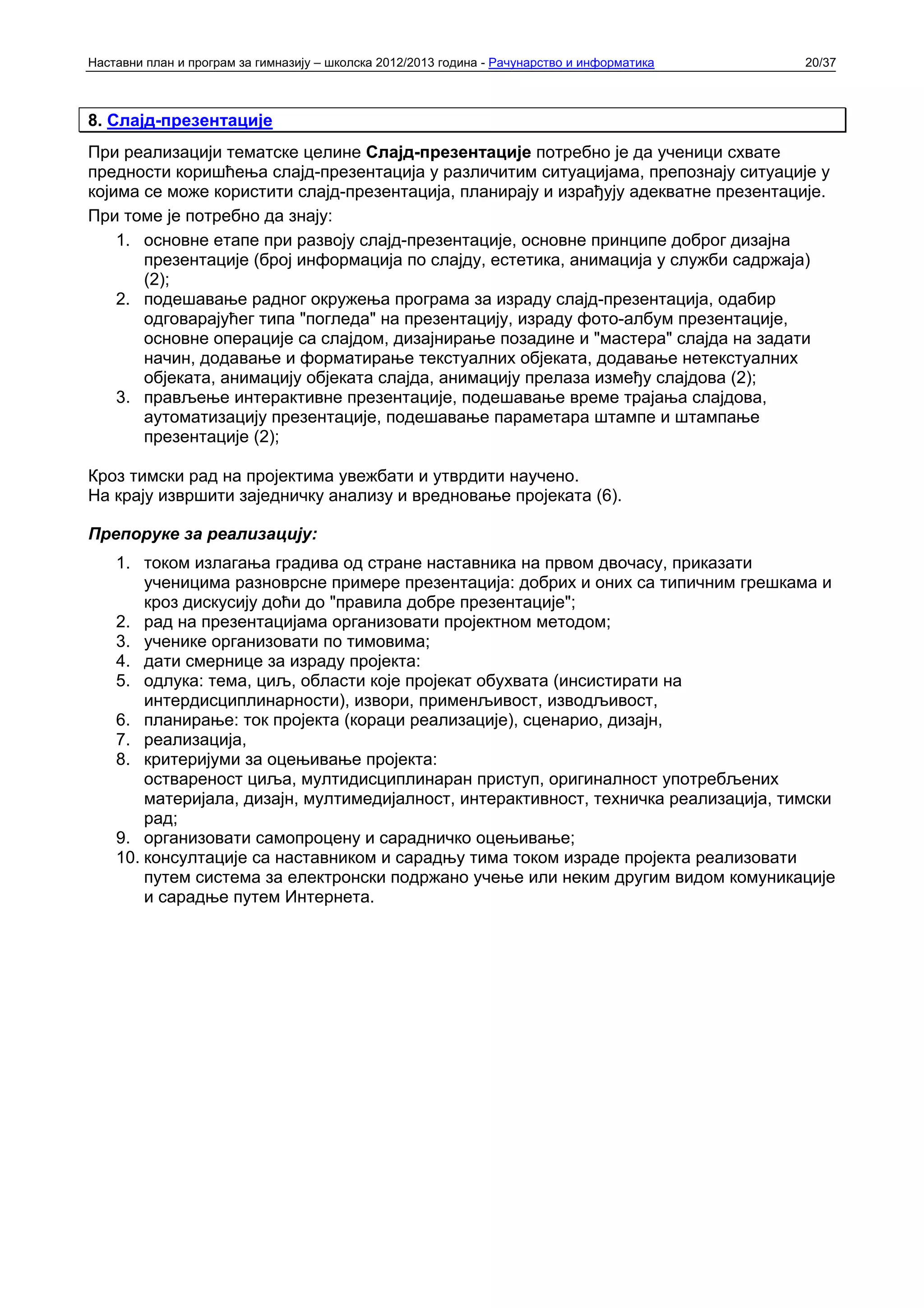 Наставни план и програм за гимназију – школска 2012/2013 година - Рачунарство и информатика   20/37



8. Слајд-презентације
При реализацији тематске целине Слајд-презентације потребно је да ученици схвате
предности коришћења слајд-презентација у различитим ситуацијама, препознају ситуације у
којима се може користити слајд-презентација, планирају и израђују адекватне презентације.
При томе је потребно да знају:
    1. основне етапе при развоју слајд-презентације, основне принципе доброг дизајна
       презентације (број информација по слајду, естетика, анимација у служби садржаја)
       (2);
    2. подешавање радног окружења програма за израду слајд-презентација, одабир
       одговарајућег типа "погледа" на презентацију, израду фото-албум презентације,
       основне операције са слајдом, дизајнирање позадине и "мастера" слајда на задати
       начин, додавање и форматирање текстуалних објеката, додавање нетекстуалних
       објеката, анимацију објеката слајда, анимацију прелаза између слајдова (2);
    3. прављење интерактивне презентације, подешавање време трајања слајдова,
       аутоматизацију презентације, подешавање параметара штампе и штампање
       презентације (2);

Кроз тимски рад на пројектима увежбати и утврдити научено.
На крају извршити заједничку анализу и вредновање пројеката (6).

Препоруке за реализацију:
    1. током излагања градива од стране наставника на првом двочасу, приказати
        ученицима разноврсне примере презентација: добрих и оних са типичним грешкама и
        кроз дискусију доћи до "правила добре презентације";
    2. рад на презентацијама организовати пројектном методом;
    3. ученике организовати по тимовима;
    4. дати смернице за израду пројекта:
    5. одлука: тема, циљ, области које пројекат обухвата (инсистирати на
        интердисциплинарности), извори, применљивост, изводљивост,
    6. планирање: ток пројекта (кораци реализације), сценарио, дизајн,
    7. реализација,
    8. критеријуми за оцењивање пројекта:
        оствареност циља, мултидисциплинаран приступ, оригиналност употребљених
        материјала, дизајн, мултимедијалност, интерактивност, техничка реализација, тимски
        рад;
    9. организовати самопроцену и сарадничко оцењивање;
    10. консултације са наставником и сарадњу тима током израде пројекта реализовати
        путем система за електронски подржано учење или неким другим видом комуникације
        и сарадње путем Интернета.
 