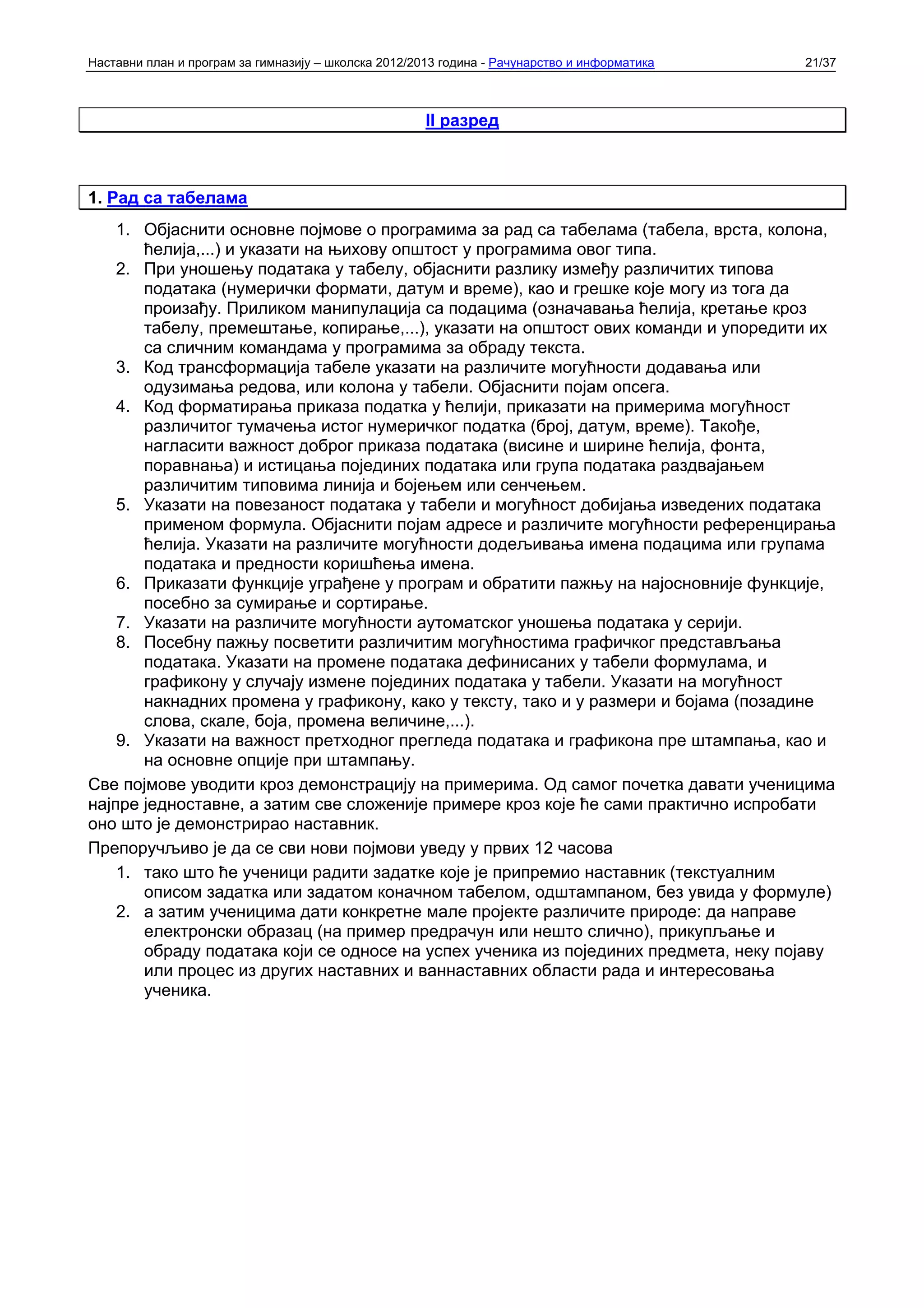 Наставни план и програм за гимназију – школска 2012/2013 година - Рачунарство и информатика   21/37



                                                      II разред



1. Рад са табелама
    1. Објаснити основне појмове о програмима за рад са табелама (табела, врста, колона,
       ћелија,...) и указати на њихову општост у програмима овог типа.
    2. При уношењу података у табелу, објаснити разлику између различитих типова
       података (нумерички формати, датум и време), као и грешке које могу из тога да
       произађу. Приликом манипулација са подацима (означавања ћелија, кретање кроз
       табелу, премештање, копирање,...), указати на општост ових команди и упоредити их
       са сличним командама у програмима за обраду текста.
    3. Код трансформација табеле указати на различите могућности додавања или
       одузимања редова, или колона у табели. Објаснити појам опсега.
    4. Код форматирања приказа податка у ћелији, приказати на примерима могућност
       различитог тумачења истог нумеричког податка (број, датум, време). Такође,
       нагласити важност доброг приказа података (висине и ширине ћелија, фонта,
       поравнања) и истицања појединих података или група података раздвајањем
       различитим типовима линија и бојењем или сенчењем.
    5. Указати на повезаност података у табели и могућност добијања изведених података
       применом формула. Објаснити појам адресе и различите могућности референцирања
       ћелија. Указати на различите могућности додељивања имена подацима или групама
       података и предности коришћења имена.
    6. Приказати функције уграђене у програм и обратити пажњу на најосновније функције,
       посебно за сумирање и сортирање.
    7. Указати на различите могућности аутоматског уношења података у серији.
    8. Посебну пажњу посветити различитим могућностима графичког представљања
       података. Указати на промене података дефинисаних у табели формулама, и
       графикону у случају измене појединих података у табели. Указати на могућност
       накнадних промена у графикону, како у тексту, тако и у размери и бојама (позадине
       слова, скале, боја, промена величине,...).
    9. Указати на важност претходног прегледа података и графикона пре штампања, као и
       на основне опције при штампању.
Све појмове уводити кроз демонстрацију на примерима. Од самог почетка давати ученицима
најпре једноставне, а затим све сложеније примере кроз које ће сами практично испробати
оно што је демонстрирао наставник.
Препоручљиво је да се сви нови појмови уведу у првих 12 часова
    1. тако што ће ученици радити задатке које је припремио наставник (текстуалним
       описом задатка или задатом коначном табелом, одштампаном, без увида у формуле)
    2. а затим ученицима дати конкретне мале пројекте различите природе: да направе
       електронски образац (на пример предрачун или нешто слично), прикупљање и
       обраду података који се односе на успех ученика из појединих предмета, неку појаву
       или процес из других наставних и ваннаставних области рада и интересовања
       ученика.
 